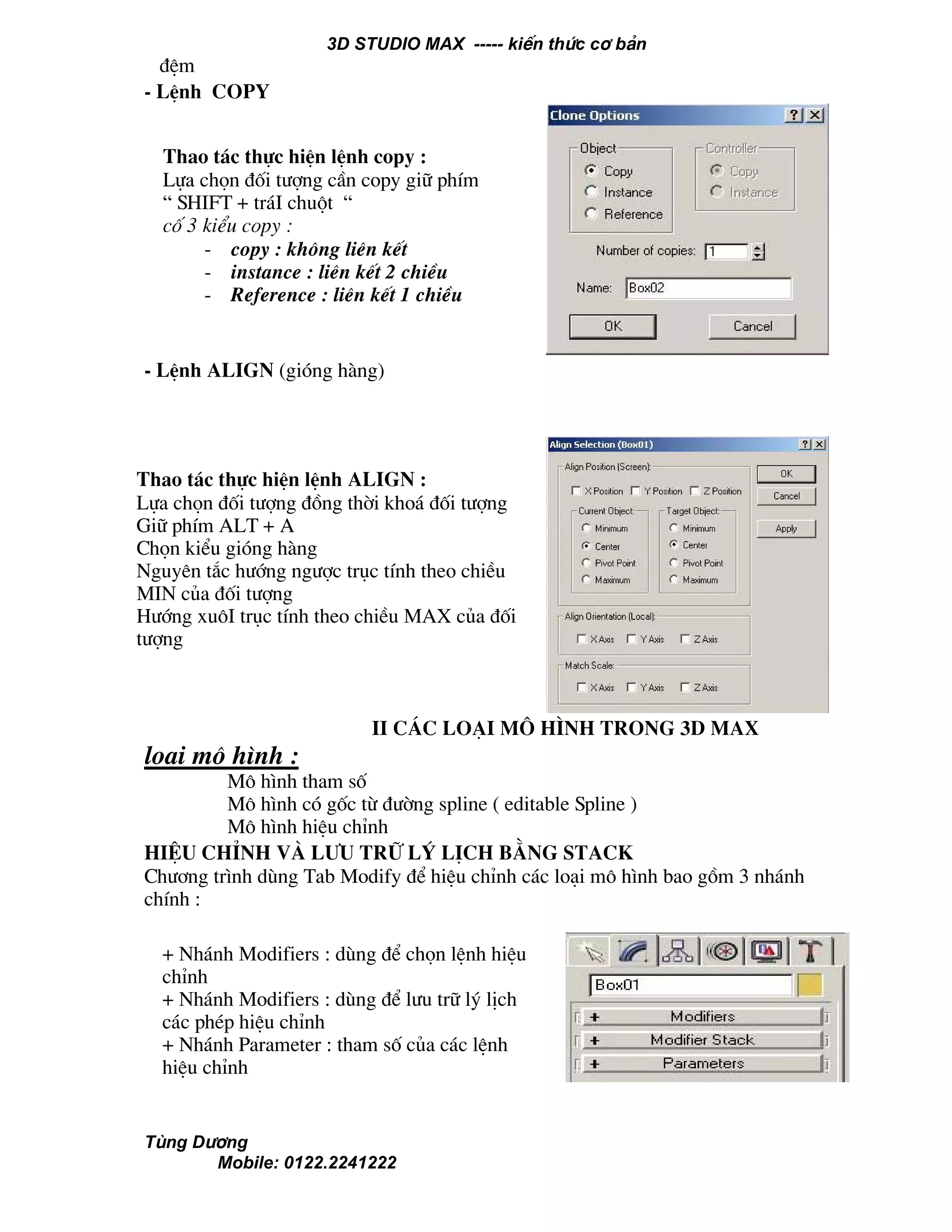 3D STUDIO MAX ----- kiÕn thøc c¬ b¶n
Tïng D−¬ng
Mobile: 0122.2241222
®Öm
- LÖnh COPY
- LÖnh align (giãng hµng)
II C¸c lo¹i m« h×nh trong 3d max
lo¹i m« h×nh :
M« h×nh tham sè
M« h×nh cã gèc tõ ®−êng spline ( editable Spline )
M« h×nh hiÖu chØnh
hiÖu chØnh vµ l−u tr÷ lý lÞch b»ng stack
Ch−¬ng tr×nh dïng Tab Modify ®Ó hiÖu chØnh c¸c lo¹i m« h×nh bao gåm 3 nh¸nh
chÝnh :
+ Nh¸nh Modifiers : dïng ®Ó chän lÖnh hiÖu
chØnh
+ Nh¸nh Modifiers : dïng ®Ó l−u tr÷ lý lÞch
c¸c phÐp hiÖu chØnh
+ Nh¸nh Parameter : tham sè cña c¸c lÖnh
hiÖu chØnh
Thao t¸c thùc hiÖn lÖnh copy :
Lùa chän ®èi t−îng cÇn copy gi÷ phÝm
“ SHIFT + tr¸I chuét “
cè 3 kiÓu copy :
- copy : kh«ng liªn kÕt
- instance : liªn kÕt 2 chiÒu
- Reference : liªn kÕt 1 chiÒu
Thao t¸c thùc hiÖn lÖnh align :
Lùa chän ®èi t−îng ®ång thêi kho¸ ®èi t−îng
Gi÷ phÝm ALT + A
Chän kiÓu giãng hµng
Nguyªn t¾c h−íng ng−îc trôc tÝnh theo chiÒu
MIN cña ®èi t−îng
H−íng xu«I trôc tÝnh theo chiÒu MAX cña ®èi
t−îng
 