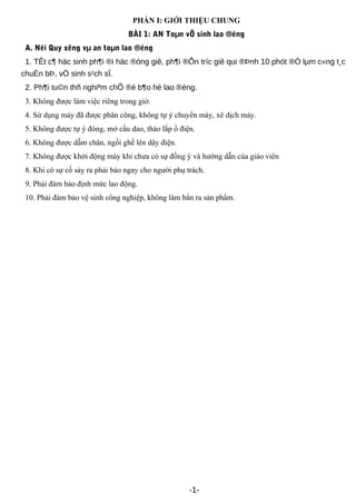 PHẦN I: GIỚI THIỆU CHUNG
BÀI 1: AN Toµn vÖ sinh lao ®éng
A. Néi Quy xëng vµ an toµn lao ®éng
1. TÊt c¶ häc sinh ph¶i ®i häc ®óng giê, ph¶i ®Õn tríc giê qui ®Þnh 10 phót ®Ó lµm c«ng t¸c
chuÈn bÞ, vÖ sinh s¹ch sÏ.
2. Ph¶i tu©n thñ nghiªm chÕ ®é b¶o hé lao ®éng.
3. Không được làm việc riêng trong giờ.
4. Sử dụng máy đã được phân công, không tự ý chuyển máy, xê dịch máy.
5. Không được tự ý đóng, mở cầu dao, tháo lắp ổ điện.
6. Không được dẫm chân, ngồi ghế lên dây điện.
7. Không được khởi động máy khi chưa có sự đồng ý và hướng dẫn của giáo viên
8. Khi có sự cố sảy ra phải báo ngay cho người phụ trách.
9. Phải đảm bảo định mức lao động.
10. Phải đảm bảo vệ sinh công nghiệp, không làm bẩn ra sản phẩm.
-1-
 