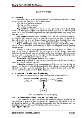 Công Ty TNHH MTV TM & DV Viễn Đông



                                    Baøi 1:GIỚI THIỆU


1.1.GIỚI THIỆU
        Máy tính là công cụ giúp con người giải quyết các công việc tính toán với tốc độ cao.
Về căn bản, máy tính được chia ra làm các loại như sau:
        •Máy tính lớn (Mainframe computer)
        •Máy tính con (Mini computer)
        •Máy vi tính (Micro computer)
        Máy tính lớn là những loại máy tính có khả năng giải những bài toán lớn với tốc độ
nhanh và có thể được sử dụng bởi nhiều người qua các thiết bị đầu cuối. Giá thành máy tính
lớn rất cao và chỉ được chuyên dùng cho những ứng dụng trong quân sự, hàng không, ngân
hàng, khí tượng…
        Máy tính con là một dạng thu nhỏ về kích thước cũng như tính năng của máy tính
lớn. Nó ra đời nhằm thỏa mãn nhu cầu sử dụng máy tính cho các ứng dụng vừa phải mà nếu
dùng máy tính lớn vào đó sẽ gây lãng phí. Máy tính con thường dùng cho các tính toán khoa
học kỹ thuật, gia công dữ liệu qui mô nhỏ hay để điều khiển quá trình công nghệ…
        Máy vi tính bao gồm những máy tính dùng bộ vi xử lý (họ Intel, Motorola, AMD…)
làm cốt lõi, các vi điều khiển (microcontroller) và máy vi tính trong một vi mạch (one-chip
microcomputer).
        Máy tính cá nhân PC (Personal Computer) thuộc loại máy vi tính. Nó chỉ được sử
dụng bởi một người tại mỗi thời điểm. Giá thành của nó rẻ do cấu hình đơn giản, được
chuẩn hóa và được sản xuất hàng loạt với số lượng lớn. Cùng với sự phát triển nhanh chóng
của công nghệ vi xử lý, máy tính cá nhân ngày nay đã đạt được những khả năng mà chỉ
cách đây vài năm đó là đặc quyền của máy tính lớn.
        Máy tính hiện đang được phát triển trên cơ sở hai phần:
        Phần cứng (hardware) là phần vật chất cụ thể tạo nên máy tính như bộ vi xử lý,
mainboard, bộ nhớ, màn hình, bàn phím, …
        Phần mềm (software) gồm các thuật giải và sự thể hiện trên máy tính của nó là các
chương trình. Chương trình là một tập hợp các lệnh được mã hóa theo một ngôn ngữ đặc
biệt (ngôn ngữ máy) nhằm điều khiển hoạt động của máy tính. Chương trình có thể được
lưu trên các thiết bị lưu trữ như RAM, đĩa từ, đĩa quang…

1.2.SƠ ĐỒ KHỐI CỦA MÁY TÍNH CÁ NHÂN (PC)
      Sơ đồ khối chức năng của một PC hiện đại có thể được mô tả như hình sau:
                             Processor Bus                Memory Bus
                    CPU                      Chipset                   Memory
                                                I/O Bus




                                              I/O


                          Hình 1.1: Sơ đồ khối của một PC hiện đại.
1.2.1. CPU (Central Proccessing Unit)_ Bộ xử lý trung tâm
       CPU đóng vai trò chủ đạo trong một máy tính. Đây là một mạch vi điện tử có độ tích
hợp rất cao (VLSI_Very Large Scale Integration). Khi hoạt động nó đọc mã lệnh từ bộ nhớ,
sau đó giải mã các lệnh này thành một dãy các xung điều khiển ứng với các thao tác trong
lệnh để điều khiển các khối khác thực hiện từng bước các thao tác đó.
1.2.2. Bộ nhớ (Memory)



GIÁO TRÌNH KỸ THUẬT PHẦN CỨNG                                                       Trang 1
 