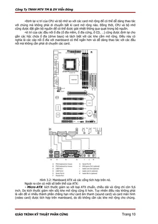 Công Ty TNHH MTV TM & DV Viễn Đông


       -Định lại vị trí của CPU và bộ nhớ so với các card mở rộng để có thể dễ dàng thao tác
với chúng mà không phải di chuyển bất kì card mở rộng nào. Đồng thời, CPU và bộ nhớ
cũng được đặt gần bộ nguồn để có thể được giải nhiệt thông qua quạt trong bộ nguồn.
       -Vị trí của các đầu nối ổ đĩa (ổ đĩa mềm, ổ đĩa cứng, ổ CD, …) cũng được định lại cho
gần các hộc chứa ổ đĩa (drive bays) và tách biệt với các khe cắm mở rộng. Điều này có
nghĩa là các cáp nối ổ đĩa với mainboard có thể ngắn hơn và dễ dàng thao tác với các đầu
nối mà không cần phải di chuyển các card.




                    Hình 3.2: Mainboard ATX và các cổng tích hợp trên nó.
       Ngoài ra còn có một số biến thể của ATX:
       - Micro-ATX: kích thước giảm so với loại ATX chuẩn, chiều dài và rộng chỉ còn 9,6
inch. Do kích thước giảm nên sốù khe mở rộng cũng ít hơn. Tuy nhiên điều này không phải
là vấn đề vì nhiều thành phần chẳng hạn như card âm thanh (sound card) và card màn hình
(video card) được tích hợp trên mainboard, do đó không cần các khe mở rộng cho chúng.




GIÁO TRÌNH KỸ THUẬT PHẦN CỨNG                                                    Trang 10
 