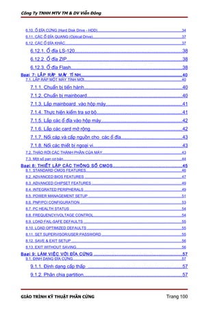 Công Ty TNHH MTV TM & DV Viễn Đông



    6.10. Ổ ĐĨA CỨNG (Hard Disk Drive - HDD).................................................................................34
    6.11. CÁC Ổ ĐĨA QUANG (Optical Drive)......................................................................................37
    6.12. CÁC Ổ ĐĨA KHÁC.................................................................................................................37

        6.12.1. Ổ đĩa LS-120.................................................................................38
        6.12.2. Ổ đĩa ZIP.......................................................................................38
        6.12.3. Ổ đĩa Flash....................................................................................38
Baøi 7: LẮ P RÁ M Á TÍ NH................................................................................................................... 40
               P   Y
    7.1. LẮP RÁP MỘT MÁY TÍNH MỚI..............................................................................................40

        7.1.1. Chuẩn bị tiến hành..........................................................................40
        7.1.2. Chuẩn bị mainboard........................................................................40
        7.1.3. Lắp mainboard vào hộp máy.........................................................41
        7.1.4. Thực hiện kiểm tra sơ bộ................................................................41
        7.1.5. Lắp các ổ đĩa vào hộp máy.............................................................42
        7.1.6. Lắp các card mở rộng.....................................................................42
        7.1.7. Nối cáp và cấp nguồn cho các ổ đĩa..............................................43
        7.1.8. Nối các thiết bị ngoại vi...................................................................43
    7.2. THÁO RỜI CÁC THÀNH PHẦN CỦA MÁY.............................................................................43
    7.3. Một số pan cơ bản...................................................................................................................44
Baøi 8: THIẾT LẬP CÁC THÔNG SỐ CMOS ............................................... 45
    8.1. STANDARD CMOS FEATURES.............................................................................................46
    8.2. ADVANCED BIOS FEATURES ..............................................................................................47
    8.3. ADVANCED CHIPSET FEATURES .......................................................................................49
    8.4. INTEGRATED PERIPHERALS ..............................................................................................49
    8.5. POWER MANAGEMENT SETUP ..........................................................................................51
    8.6. PNP/PCI CONFIGURATION ..................................................................................................53
    8.7. PC HEALTH STATUS ............................................................................................................54
    8.8. FREQUENCY/VOLTAGE CONTROL.....................................................................................54
    8.9. LOAD FAIL-SAFE DEFAULTS ...............................................................................................55
    8.10. LOAD OPTIMIZED DEFAULTS ...........................................................................................55
    8.11. SET SUPERVISOR/USER PASSWORD .............................................................................55
    8.12. SAVE & EXIT SETUP ..........................................................................................................56
    8.13. EXIT WITHOUT SAVING......................................................................................................56
Baøi 9: LÀM VIỆC VỚI ĐĨA CỨNG ............................................................ 57
    9.1. ĐỊNH DẠNG ĐĨA CỨNG.........................................................................................................57

        9.1.1. Định dạng cấp thấp .......................................................................57
        9.1.2. Phân chia partition..........................................................................57



GIÁO TRÌNH KỸ THUẬT PHẦN CỨNG                                                                                                 Trang 100
 