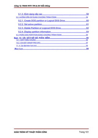 Công Ty TNHH MTV TM & DV Viễn Đông



       9.1.3. Định dạng cấp cao .........................................................................58
   9.2. HƯỚNG DẪN SỬ DỤNG CHƯƠNG TRÌNH FDISK:...............................................................58

       9.2.1. Create DOS partition or Logical DOS Drive....................................60
       9.2.2. Set active partition..........................................................................61
       9.2.3. Delete Partition or Logiccal DOS Drive...........................................62
       9.2.4. Display partition information............................................................64
   9.3. PHÂN CHIA PARTITION DÙNG CHƯƠNG TRÌNH FDISK.....................................................64
Baøi 10: CÀI ĐẶT/ GỠ BỎ PHẦ N MỀM ............................................................................................ 66
   10.1. GIỚI THIỆU CHUNG ............................................................................................................66
   10.2. CÀI ĐẶT WINXP PRO SP2...................................................................................................67
   11. 4. Cài đặt thêm font chữ...........................................................................................................95
 Mụ c Lụ c ................................................................................................ 98




GIÁO TRÌNH KỸ THUẬT PHẦN CỨNG                                                                                              Trang 101
 
