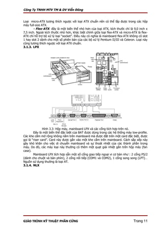 Công Ty TNHH MTV TM & DV Viễn Đông


Loại micro-ATX tương thích ngược với loại ATX chuẩn nên có thể lắp được trong các hộp
máy full-size ATX.
       - Flex-ATX: đây là một biến thể nhỏ hơn của loại ATX, kích thước chỉ là 9,0 inch x
7,5 inch. Ngoài kích thước nhỏ hơn, khác biệt chính giữa loại flex-ATX và micro-ATX là flex-
ATX chỉ hỗ trợ bộ xử lý loại “socket”. Điều này có nghĩa là mainboard flex-ATX không có slot
1 hay slot 2 dành cho một số phiên bản của các bộ xử lý Pentium II/III và Celeron. Loại này
cũng tương thích ngược với loại ATX chuẩn.
3.1.3. LPX




               Hình 3.3: Hộp máy, mainboard LPX và các cổng tích hợp trên nó.
        Đây là một biến thể đặc biệt của BAT được dùng trong các hệ thống máy low-profile.
Các khe cắm mở rộng không nằm trên mainboard mà được đặt trên một card đặc biệt, được
gọi là “riser card”. Card này được gắn vào một khe cắm trên mainboard. Cách sắp xếp này
gây khó khăn cho việc di chuyển mainboard và sự thoát nhiệt của các thành phần trong
máy. Do đó, các máy loại này thường có thêm một quạt giải nhiệt gắn trên hộp máy (fan
case).
        Mainboard LPX tích hợp sẵn một số cổng giao tiếp ngoại vi cơ bản như : 2 cổng PS/2
(dành cho chuột và bàn phím), 2 cổng nối tiếp (COM1 và COM2), 1 cổng song song (LPT)…
Nguồn sử dụng thường là loại AT.
3.1.4. NLX




GIÁO TRÌNH KỸ THUẬT PHẦN CỨNG                                                    Trang 11
 