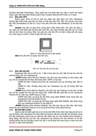 Công Ty TNHH MTV TM & DV Viễn Đông


(Surface Mounted Technology). Công nghệ này cho phép dán trực tiếp vi mạch lên board
mạch, giảm bớt công đoạn khoan board mạch và giảm đáng kể kích thước vỏ vi mạch.
3.2.2. Khe cắm CPU
        Board mạch chính có thể có một hay nhiều khe cắm dành cho CPU. Mainboard
thường gặp nhất trong máy tính cá nhân có một khe cắm CPU. Máy chủ (server) hay trạm
làm việc (workstation) có thể có 2 hay 4 khe cắm CPU trên một mainboard. Có hai loại khe
cắm:
        Socket: khe cắm có dạng hình vuông gồm nhiều hàng chân. Khe cắm này định vị
các chân của CPU bằng một cần kéo bên cạnh khe. Các chân sẽ được giữ chặt vào vị trí làm
việc khi cần được hạ xuống. Điều này giúp cho việc lắp CPU an toàn, không cần tác dụng
lực, tránh nguy cơ chân vi mạch bị gãy hay uốn cong.




                           Hình 3.7: Khe cắm bộ xử lý loại socket.
         Slot: khe cắm CPU có dạng như hình 3.8.




                              Hình 3.8: Khe cắm bộ xử lý loại slot.
3.2.3. Khe cắm bộ nhớ
       Mainboard hiện đại có thể có từ 2 đến 8 khe cắm bộ nhớ. Một số loại khe cắm bộ
nhớ tiêu biểu trên các mainboard là:
       -SIMM (Single Inline Memory Module): khe cắm loại này thường có màu trắng, tiếp
xúc với các module bộ nhớ theo một hàng chân. SIMM có hai loại:
           SIMM-30 chân: thường dùng trên các mainboard của các hệ thống 286, 386 và
           486.
           SIMM-72 chân: thường dùng trên các mainboard của các hệ thống 486 hay
           Pentium.
       -DIMM (Dual Inline Memory Module): khe cắm loại này thường có màu đen và tiếp
xúc với các module bộ nhớ theo hai hàng chân. DIMM bắt đầu xuất hiện từ các mainboard
Pentium trở đi. Hiện nay, DIMM cũng có 2 loại:
           DIMM-168 chân: sử dụng bộ nhớ theo công nghệ SDRAM, được dùng trên các
           mainboard từ thế hệ Pentium trở đi.
           DIMM-184 chân: sử dụng bộ nhớ theo công nghệ DDR SDRAM, hiện được dùng
           trên các mainboard Pentium IV hay AMD K7.
       -RIMM (Rambus Inline Memory Module): khe cắm loại này có 184 chân, hiện được
dùng trên các mainboard Pentium IV sử dụng bộ nhớ theo công nghệ Rambus.
3.2.4. Bộ nhớ đệm cache
       Cache là bộ nhớ đệm giữa bộ xử lý và bộ nhớ RAM chính nhằm làm tăng tốc độ xử lý
của hệ thống. Mọi mainboard cho Intel 486 hay Pentium đều tích hợp sẵn bộ nhớ đệm cache
thứ cấp (secondary cache) hay có một khe cắm dành cho nó. Các module cache thường có
dung lượng 256 KB hay 512 KB. Các mainboard cho Pentium Pro hay Pentium II trở lên
thường không cần bộ nhớ đệm cache thứ cấp vì nó đã được tích hợp trong vi mạch hay trên
các thẻ vi mạch (thẻ SEC/SEP).



GIÁO TRÌNH KỸ THUẬT PHẦN CỨNG                                                 Trang 14
 