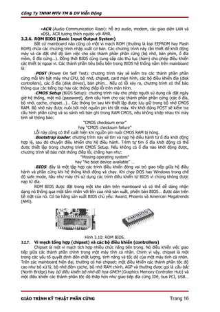 Công Ty TNHH MTV TM & DV Viễn Đông


          ACR (Audio Communication Riser): hỗ trợ audio, modem, các giao diện LAN và
            xDSL. ACR tương thích ngược với AMR.
3.2.6. ROM BIOS (Basic Input Output System)
        Bất cứ mainboard nào cũng có một vi mạch ROM (thường là loại EEPROM hay Flash
ROM) chứa các chương trình nhập xuất cơ bản. Các chương trình này cần thiết để khởi động
máy và cài đặt chế độ làm việc cho các thành phần phần cứng (bộ nhớ, bàn phím, ổ đĩa
mềm, ổ đĩa cứng…). Đồng thời BIOS cũng cung cấp các thủ tục (hàm) cho phép điều khiển
các thiết bị ngoại vi. Các thành phần tiêu biểu bên trong BIOS hệ thống nằm trên mainboard
là:
        -POST (Power On Self Test): chương trình này sẽ kiểm tra các thành phần phần
cứng mỗi khi bật máy như CPU, bộ nhớ, chipset, card màn hình, các bộ điều khiển đĩa (disk
controllers), các ổ đĩa (disk drives), bàn phím… Nếu có lỗi xảy ra, chương trình có thể báo
thông qua các tiếng bip hay các thông điệp lỗi trên màn hình.
        -CMOS Setup (BIOS Setup): chương trình này cho phép người sử dụng cài đặt ngày
giờ hệ thống, mật mã (password), định cấu hình cho các thành phần phần cứng (các ổ đĩa,
bộ nhớ, cache, chipset…)… Các thông tin sau khi thiết lập được lưu giữ trong bộ nhớ CMOS
RAM. Bộ nhớ này được nuôi bởi một nguồn pin khi tắt máy. Khi khởi động POST sẽ kiểm tra
cấu hình phần cứng và so sánh với bản ghi trong RAM CMOS, nếu không khớp nhau thì máy
tính sẽ thông báo:
                                    “CMOS checksum error”
                                  hay “CMOS checksum failure”
        Lỗi này cũng có thể xuất hiện khi nguồn pin nuôi CMOS RAM bị hỏng.
        -Bootstrap loader: chương trình này sẽ tìm và nạp hệ điều hành từ ổ đĩa khởi động
hợp lệ, sau đó chuyển điều khiển cho hệ điều hành. Trình tự tìm ổ đĩa khởi động có thể
được thiết lập trong chương trình CMOS Setup. Nếu không có ổ đĩa nào khởi động được,
chương trình sẽ báo một thông điệp lỗi, chẳng hạn như:
                                   “Missing operating system”
                               hay “No boot device available” …
        -BIOS: đây là một tập hợp các trình điều khiển đóng vai trò giao tiếp giữa hệ điều
hành và phần cứng khi hệ thống khởi động và chạy. Khi chạy DOS hay Windows trong chế
độ safe mode, hầu như máy chỉ sử dụng các trình điều khiển từ BIOS vì chúng không được
nạp từ đĩa.
        ROM BIOS được đặt trong một khe cắm trên mainboard và có thể dễ dàng nhận
dạng nó thông qua một tấm nhãn với tên của nhà sản xuất, phiên bản BIOS… được dán trên
bề mặt của nó. Có ba hãng sản xuất BIOS chủ yếu: Award, Phoenix và American Megatrends
(AMI).




                                   Hình 3.10: ROM BIOS.
3.2.7.  Vi mạch tổng hợp (chipset) và các bộ điều khiển (controllers)
        Chipset là một vi mạch tích hợp nhiều chức năng bên trong. Nó điều khiển việc giao
tiếp giữa các thành phần chính trong một máy tính cá nhân. Chính vì vậy, chipset là một
trong các yếu tố quyết định đến chất lượng, tính năng và tốc độ của một máy tính cá nhân.
Trên các mainboard hiện đại, thường có hai chipset: một điều khiển các thành phần tốc độ
cao như bộ xử lý, bộ nhớ đệm cache, bộ nhớ RAM chính, AGP và thường được gọi là cầu bắc
(North Bridge) hay bộ điều khiển bộ nhớ-đồ họa GMCH (Graphics Memory Controller Hub) và
một điều khiển các thành phần tốc độ thấp hơn như giao tiếp đĩa cứng IDE, bus PCI, USB…




GIÁO TRÌNH KỸ THUẬT PHẦN CỨNG                                                   Trang 16
 