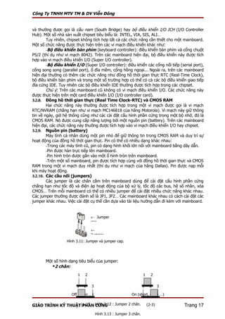 Công Ty TNHH MTV TM & DV Viễn Đông


và thường được gọi là cầu nam (South Bridge) hay bộ điều khiển I/O ICH (I/O Controller
Hub). Một số nhà sản xuất chipset tiêu biểu là: INTEL, VIA, SIS, ALI…
        Tuy nhiên, chipset không tích hợp tất cả các chức năng cần thiết cho một mainboard.
Một số chức năng được thực hiện trên các vi mạch điều khiển khác như:
        -Bộ điều khiển bàn phím (keyboard controller): điều khiển bàn phím và cổng chuột
PS/2 (thí dụ như vi mạch 8042). Trên các mainboard hiện đại, bộ điều khiển này được tích
hợp vào vi mạch điều khiển I/O (Super I/O controller).
        -Bộ điều khiển I/O (Super I/O controller): điều khiển các cổng nối tiếp (serial port),
cổng song song (parallel port), ổ đĩa mềm, cổng hồng ngoại... Ngoài ra, trên các mainboard
hiện đại thường có thêm các chức năng như đồng hồ thời gian thực RTC (Real-Time Clock),
bộ điều khiển bàn phím và trong một số trường hợp có thể có cả các bộ điều khiển giao tiếp
đĩa cứng IDE. Tuy nhiên các bộ điều khiển IDE thường được tích hợp trong các chipset.
        Chú ý: Trên các mainboard cũ không có vi mạch điều khiển I/O. Các chức năng này
được thực hiện trên một card điều khiển I/O (I/O controller card).
3.2.8. Đồng hồ thời gian thực (Real Time Clock-RTC) và CMOS RAM
        Hai chức năng này thường được tích hợp trong một vi mạch được gọi là vi mạch
RTC/NVRAM (chẳng hạn như vi mạch MC146818 của hãng Motorola). Vi mạch này giữ thông
tin về ngày, giờ hệ thống cũng như các cài đặt cấu hình phần cứng trong một bộ nhớ, đó là
CMOS RAM. Nó được cung cấp năng lượng bởi một nguồn pin (battery). Trên các mainboard
hiện đại, các chức năng này thường được tích hợp vào vi mạch điều khiển I/O hay chipset.
3.2.9. Nguồn pin (battery)
        Máy tính cá nhân dùng một pin nhỏ để giữ thông tin trong CMOS RAM và duy trì sự
hoạt động của đồng hồ thời gian thực. Pin có thể có nhiều dạng khác nhau:
        -Trong các máy tính cũ, pin có dạng hình khối lớn nối với mainboard bằng dây dẫn.
        -Pin được hàn trực tiếp lên mainboard.
        -Pin hình tròn được gắn vào một ổ hình tròn trên mainboard.
        -Trên một số mainboard, pin được tích hợp cùng với đồng hồ thời gian thực và CMOS
RAM trong một vi mạch duy nhất (thí dụ như vi mạch của hãng Dallas). Pin được nạp mỗi
khi máy hoạt động.
3.2.10. Các cầu nối (jumpers)
        Các jumper là các chân cắm trên mainboard dùng để cài đặt cấu hình phần cứng
chẳng hạn như tốc độ và điện áp hoạt động của bộ xử lý, tốc độ các bus, hệ số nhân, xóa
CMOS… Trên mỗi mainboard có thể có nhiều jumper để cài đặt nhiều chức năng khác nhau.
Các jumper thường được đánh số là JP1, JP2… Các mainboard khác nhau có cách cài đặt các
jumper khác nhau. Việc cài đặt cụ thể cần dựa vào tài liệu hướng dẫn đi kèm với mainboard.


                                 ← Jumper
                                 cap

                                 ←
                                 Jumper
                   Hình 3.11: Jumper và jumper cap.




       Một số hình dạng tiêu biểu của jumper:
          2 chân:
                         1   2                                    1     2


                        1    2   3                                1    2      3

                     Off (open …)                        On (short, close …)

GIÁO TRÌNH KỸ THUẬT(1-2) Hình 3.12 : Jumper 2 chân.
                    PHẦN CỨNG                                         (2-3)        Trang 17
                                     Hình 3.13 : Jumper 3 chân.
 