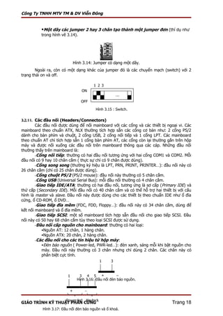Công Ty TNHH MTV TM & DV Viễn Đông


          Một dãy các jumper 2 hay 3 chân tạo thành một jumper đơn (thí dụ như
          trong hình vẽ 3.14).




                              Hình 3.14: Jumper có dạng một dãy.
        Ngoài ra, còn có một dạng khác của jumper đó là các chuyển mạch (switch) với 2
trạng thái on và off.

                                         1 2 3
                                  ON
                                                       …
                                  OFF

                                          Hình 3.15 : Switch.

3.2.11. Các đầu nối (Headers/Connectors)
        Các đầu nối được dùng để nối mainboard với các cổng và các thiết bị ngoại vi. Các
mainboard theo chuẩn ATX, NLX thường tích hợp sẵn các cổng cơ bản như: 2 cổng PS/2
dành cho bàn phím và chuột, 2 cổng USB, 2 cổng nối tiếp và 1 cổng LPT. Các mainboard
theo chuẩn AT chỉ tích hợp sẵn 1 cổng bàn phím AT, các cổng còn lại thường gắn trên hộp
máy và được nối xuống các đầu nối trên mainboard thông qua các cáp. Những đầu nối
thường thấy trên mainboard là:
        -Cổng nối tiếp: thường có hai đầu nối tương ứng với hai cổng COM1 và COM2. Mỗi
đầu nối có 9 hay 10 chân cắm ( thực sự chỉ có 9 chân được dùng).
        -Cổng song song (thường ký hiệu là LPT, PRN, PRINT, PRINTER…): đầu nối này có
26 chân cắm (chỉ có 25 chân được dùng).
        -Cổng chuột PS/2 (PS/2 mouse): đầu nối này thường có 5 chân cắm.
        -Cổng USB (Universal Serial Bus): mỗi đầu nối thường có 4 chân cắm.
        -Giao tiếp IDE/ATA: thường có hai đầu nối, tương ứng là sơ cấp ( Primary IDE) và
thứ cấp (Secondary IDE). Mỗi đầu nối có 40 chân cắm và có thể hỗ trợ hai thiết bị với cấu
hình là master và slave. Đầu nối này được dùng cho các thiết bị theo chuẩn IDE như ổ đĩa
cứng, ổ CD-ROM, ổ DVD…
        -Giao tiếp đĩa mềm (FDC, FDD, Floppy…): đầu nối này có 34 chân cắm, dùng để
kết nối mainboard và ổ đĩa mềm.
        -Giao tiếp SCSI: một số mainboard tích hợp sẵn đầu nối cho giao tiếp SCSI. Đầu
nối này có 50 hay 68 chân cắm tùy theo loại SCSI được sử dụng.
        -Đầu nối cấp nguồn cho mainboard: thường có hai loại:
           Nguồn AT: 12 chân, 1 hàng chân.
           Nguồn ATX: 20 chân, 2 hàng chân.
        -Các đầu nối cho các tín hiệu từ hộp máy:
           Đèn báo nguồn ( Power-led, PWR-led…): đèn xanh, sáng mỗi khi bật nguồn cho
           máy. Đầu nối này thường có 3 chân nhưng chỉ dùng 2 chân. Các chân này có
           phân biệt cực tính.
                                            1      3


                         1       3 4 5 +               −
                                Hình 3.16: Đầu nối đèn báo nguồn.


                          +         −

                        Power led Keylock
GIÁO TRÌNH KỸ THUẬT PHẦN CỨNG                                                  Trang 18
           Hình 3.17: Đầu nối đèn báo nguồn và ổ khoá.
 