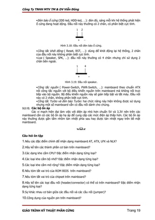 Công Ty TNHH MTV TM & DV Viễn Đông


          Đèn báo ổ cứng (IDE-led, HDD-led, …): đèn đỏ, sáng mỗi khi hệ thống phát hiện
          ổ cứng đang hoạt dộng. Đầu nối này thường có 2 chân, có phân biệt cực tính.

                                          1    2


                                           +       −

                             Hình 3.18: Đầu nối đèn báo ổ cứng.

          Công tắc khởi động ( Reset, RST, …): dùng để khởi động lại hệ thống, 2 chân
          của đầu nối này không phân biệt cực tính.
          Loa ( Speaker, SPK, …): đầu nối này thường có 4 chân nhưng chỉ sử dụng 2
          chân bên ngoài.
                                          1        4


                                           +           −
                                Hình 3.19: Đầu nối speaker.

          Công tắc nguồn ( Power-Switch, PWR-Switch, …): mainboard theo chuẩn ATX
           nối công tắc nguồn với bộ điều khiển nguồn trên mainboard mà không nối trực
           tiếp vào bộ nguồn. Bộ điều khiển nguồn này sẽ gián tiếp bật và tắt máy. Đầu nối
           này có 2 chân, không phân biệt cực tính.
           Công tắc Turbo và đèn báo Turbo: hai chức năng này hiện không được sử dụng
           nhưng một số mainboard vẫn có đầu nối dành cho chúng.
3.2.12. Các bộ ổn áp
        Các vi mạch hiện đại làm việc với điện áp nhỏ hơn chuẩn 5V và 3,3V nên trên các
mainboard cần có các bộ ổn áp hạ áp để cung cấp các mức điện áp thấp hơn. Các bộ ổn áp
này thường được gắn tấm nhôm tản nhiệt phía sau hay được tản nhiệt ngay trên bề mặt
mainboard.

                                          

Câu hỏi ôn tập
1.Nêu các đặc điểm chính để nhận dạng mainboard AT, ATX, LPX và NLX?
2.Hãy kể tên các thành phần cơ bản trên mainboard?
3.Các dạng khe cắm CPU? Đặc điểm nhận dạng từng loại?
4.Các loại khe cắm bộ nhớ? Đặc điểm nhận dạng từng loại?
5.Các loại khe cắm mở rộng? Đặc điểm nhận dạng từng loại?
6.Nêu tóm tắt vai trò của ROM BIOS trên mainboard?
7.Nêu tóm tắt vai trò của chipset trên mainboard?
8.Hãy kể tên các loại đầu nối (header/connector) có thể có trên mainboard? Đặc điểm nhận
dạng từng loại?
9.Sự khác nhau cơ bản giữa các đầu nối và các cầu nối (jumper)?
10.Công dụng của nguồn pin trên mainboard?


GIÁO TRÌNH KỸ THUẬT PHẦN CỨNG                                                  Trang 19
 