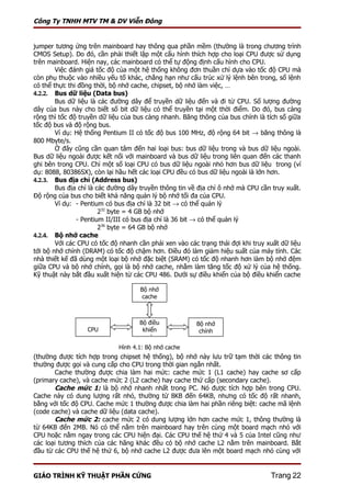 Công Ty TNHH MTV TM & DV Viễn Đông


jumper tương ứng trên mainboard hay thông qua phần mềm (thường là trong chương trình
CMOS Setup). Do đó, cần phải thiết lập một cấu hình thích hợp cho loại CPU được sử dụng
trên mainboard. Hiện nay, các mainboard có thể tự động định cấu hình cho CPU.
        Việc đánh giá tốc độ của một hệ thống không đơn thuần chỉ dựa vào tốc độ CPU mà
còn phụ thuộc vào nhiều yếu tố khác, chẳng hạn như cấu trúc xử lý lệnh bên trong, số lệnh
có thể thực thi đồng thời, bộ nhớ cache, chipset, bộ nhớ làm việc, …
4.2.2. Bus dữ liệu (Data bus)
        Bus dữ liệu là các đường dây để truyền dữ liệu đến và đi từ CPU. Số lượng đường
dây của bus này cho biết số bit dữ liệu có thể truyền tại một thời điểm. Do đó, bus càng
rộng thì tốc độ truyền dữ liệu của bus càng nhanh. Băng thông của bus chính là tích số giữa
tốc độ bus và độ rộng bus.
        Ví dụ: Hệ thống Pentium II có tốc độ bus 100 MHz, độ rộng 64 bit → băng thông là
800 Mbyte/s.
        Ở đây cũng cần quan tâm đến hai loại bus: bus dữ liệu trong và bus dữ liệu ngoài.
Bus dữ liệu ngoài được kết nối với mainboard và bus dữ liệu trong liên quan đến các thanh
ghi bên trong CPU. Chỉ một số loại CPU có bus dữ liệu ngoài nhỏ hơn bus dữ liệu trong (ví
dụ: 8088, 80386SX), còn lại hầu hết các loại CPU đều có bus dữ liệu ngoài là lớn hơn.
4.2.3. Bus địa chỉ (Address bus)
        Bus địa chỉ là các đường dây truyền thông tin về địa chỉ ô nhớ mà CPU cần truy xuất.
Độ rộng của bus cho biết khả năng quản lý bộ nhớ tối đa của CPU.
        Ví dụ: - Pentium có bus địa chỉ là 32 bit → có thể quản lý
                        232 byte = 4 GB bộ nhớ
               - Pentium II/III có bus địa chỉ là 36 bit → có thể quản lý
                        236 byte = 64 GB bộ nhớ
4.2.4. Bộ nhớ cache
        Với các CPU có tốc độ nhanh cần phải xen vào các trạng thái đợi khi truy xuất dữ liệu
tới bộ nhớ chính (DRAM) có tốc độ chậm hơn. Điều đó làm giảm hiệu suất của máy tính. Các
nhà thiết kế đã dùng một loại bộ nhớ đặc biệt (SRAM) có tốc độ nhanh hơn làm bộ nhớ đệm
giữa CPU và bộ nhớ chính, gọi là bộ nhớ cache, nhằm làm tăng tốc độ xử lý của hệ thống.
Kỹ thuật này bắt đầu xuất hiện từ các CPU 486. Dưới sự điều khiển của bộ điều khiển cache

                                     Bộ nhớ
                                     cache



                                    Bộ điều             Bộ nhớ
                  CPU                khiển               chính
                                     cache
                             Hình 4.1: Bộ nhớ cache
(thường được tích hợp trong chipset hệ thống), bộ nhớ này lưu trữ tạm thời các thông tin
thường được gọi và cung cấp cho CPU trong thời gian ngắn nhất.
       Cache thường được chia làm hai mức: cache mức 1 (L1 cache) hay cache sơ cấp
(primary cache), và cache mức 2 (L2 cache) hay cache thứ cấp (secondary cache).
       Cache mức 1: là bộ nhớ nhanh nhất trong PC. Nó được tích hợp bên trong CPU.
Cache này có dung lượng rất nhỏ, thường từ 8KB đến 64KB, nhưng có tốc độ rất nhanh,
bằng với tốc độ CPU. Cache mức 1 thường được chia làm hai phần riêng biệt: cache mã lệnh
(code cache) và cache dữ liệu (data cache).
       Cache mức 2: cache mức 2 có dung lượng lớn hơn cache mức 1, thông thường là
từ 64KB đến 2MB. Nó có thể nằm trên mainboard hay trên cùng một board mạch nhỏ với
CPU hoặc nằm ngay trong các CPU hiện đại. Các CPU thế hệ thứ 4 và 5 của Intel cũng như
các loại tương thích của các hãng khác đều có bộ nhớ cache L2 nằm trên mainboard. Bắt
đầu từ các CPU thế hệ thứ 6, bộ nhớ cache L2 được đưa lên một board mạch nhỏ cùng với


GIÁO TRÌNH KỸ THUẬT PHẦN CỨNG                                                     Trang 22
 