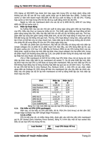Công Ty TNHH MTV TM & DV Viễn Đông


CPU (dạng vỏ SEC/SEP) hay được tích hợp ngay bên trong CPU và được dành riêng một
đường bus tốc độ cao để truy xuất cache được gọi là Back-Side Bus (BSB). Trường hợp
cache L2 nằm trên board mạch SEC/SEP, tốc độ truy xuất nó bằng ½ tốc độ CPU. Trường
hợp cache L2 tích hợp trong CPU thì tốc độ truy xuất bằng chính tốc độ CPU.
        Ngoài ra, trên các mainboard dành cho các bộ xử lý AMD K6-III, AMD K7 của hãng
AMD còn hỗ trợ cache mức 3.
4.2.5. Điện áp hoạt động
        Xu hướng hiện nay của các nhà sản xuất là càng ngày càng giảm điện áp hoạt động
của CPU. Điều này thực sự mang lại nhiều lợi ích. Thứ nhất, giảm điện áp hoạt động sẽ làm
giảm năng lượng tiêu tốn, điều này đặc biệt hữu ích đối với các hệ thống xách tay. Thứ hai,
giảm điện áp cũng làm giảm lượng nhiệt phát sinh, do đó CPU hoạt động ít nóng hơn và có
thể đặt trong các hệ thống nhỏ gọn hơn. Thứ ba, CPU hoạt động ít nóng hơn, công suất tiêu
tán ít hơn có thể làm cho nó chạy nhanh hơn. Giảm điện áp là một trong những yếu tố chính
cho phép tốc độ xung đồng hồ của các CPU càng ngày càng cao.
        Cho đến các phiên bản của Pentium, hầu hết các CPU đều chỉ dùng một mức điện áp
(single voltage) cho cả phần lõi và phần mạch I/O. Ban đầu, các CPU dùng điện áp 5V, sau
đó giảm xuống còn 3,5V hay 3,3V. Bắt đầu từ Pentium MMX và các CPU tương thích của các
hãng khác, người ta dùng hai mức điện áp khác nhau (dual voltage) cho hai phần trên, trong
đó phần mạch I/O thường dùng điện áp 3,3V, còn phần lõi bên trong thì dùng một mức điện
áp thấp hơn (tùy thuộc vào từng loại CPU).
        Chú ý: Một mainboard có thể hỗ trợ nhiều loại CPU khác nhau mà sử dụng các mức
điện áp khác nhau (đặc biệt là các mainboard với socket 7). Do đó phải thiết lập mức điện
áp thích hợp cho loại CPU cụ thể được sử dụng trên mainboard. Nếu sai mức điện áp CPU có
thể không hoạt động hay bị hỏng (trường hợp điện áp quá cao so với định mức). Tuy nhiên,
từ các CPU thế hệ thứ 6 (như Pentium Pro, Pentium II/III…), trên CPU có các chân nhận
dạng điện áp (Voltage ID_VID) dùng để báo cho mainboard các yêu cầu điện áp chính xác.
Điều này cho phép các bộ ổn áp trên mainboard có thể tự động thiết lập các mức điện áp
thích hợp cho CPU.


                             CPU              Điện áp      Điện áp I/
                                                 lõi           O
                      Intel Pentium           3,5/3,3V        3,3V
                      Intel Pentium MMX         2,8V          3,3V
                      AMD K5                    3,5V          3,5V
                      AMD K6                 3,2/2,9/2,2      3,3V
                                                  V
                      AMD K6-II               2,4/2,2V        3,3V
                      AMD K6-III              2,4/2,2V        3,3V
                      Cyrix 6x86                3,5V          3,5V
                      Cyrix 6x86MX/MII          2,9V          3,3V
                  Bảng 4.2: Các mức điện áp của các loại CPU dùng socket 7.
4.2.6. Các kiểu vỏ CPU (CPU packages)
        Hiện nay, có hai kiểu vỏ CPU phổ biến, đó là: PGA (Pin Grid Array) và thẻ cắm SEC
(Single Edge Contact) hay SEP (Single Edge Processor).
        4.2.6.1.PGA
        CPU là một chip rời, có nhiều hàng chân, được gắn vào một khe cắm trên mainboard
gọi là ZIF Socket (Zero Insertion Force Socket). Bảng 4.3 trình bày một số loại socket tiêu
biểu và các loại CPU mà chúng hỗ trợ.

                    Loại Socket         Số      Loại CPU được hỗ trợ
                                       chân


GIÁO TRÌNH KỸ THUẬT PHẦN CỨNG                                                   Trang 23
 