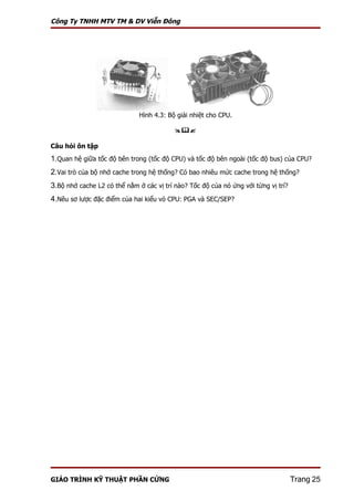 Công Ty TNHH MTV TM & DV Viễn Đông




                              Hình 4.3: Bộ giải nhiệt cho CPU.

                                          

Câu hỏi ôn tập
1.Quan hệ giữa tốc độ bên trong (tốc độ CPU) và tốc độ bên ngoài (tốc độ bus) của CPU?
2.Vai trò của bộ nhớ cache trong hệ thống? Có bao nhiêu mức cache trong hệ thống?
3.Bộ nhớ cache L2 có thể nằm ở các vị trí nào? Tốc độ của nó ứng với từng vị trí?
4.Nêu sơ lược đặc điểm của hai kiểu vỏ CPU: PGA và SEC/SEP?




GIÁO TRÌNH KỸ THUẬT PHẦN CỨNG                                                       Trang 25
 
