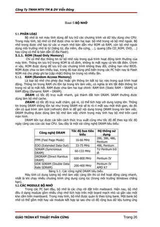 Công Ty TNHH MTV TM & DV Viễn Đông



                                     Baøi 5:BỘ NHỚ


5.1. PHÂN LOẠI
        Bộ nhớ là nơi máy tính dùng để lưu trữ các chương trình và dữ liệu dùng cho CPU.
Trong máy tính, bộ nhớ có thể được chia ra làm hai loại: bộ nhớ trong và bộ nhớ ngoài. Bộ
nhớ trong được chế tạo từ các vi mạch nhớ bán dẫn như ROM và RAM, còn bộ nhớ ngoài
dùng môi trường nhớ là từ (băng từ, đĩa mềm, đĩa cứng, …), quang (đĩa CD_ROM, DVD, …)
hay cũng có thể là bán dẫn (ổ đĩa Flash).
5.1.1. ROM (Read Only Memory)
         Chỉ có thể đọc thông tin từ bộ nhớ này trong quá trình hoạt động bình thường của
máy tính. Thông tin lưu trữ trong ROM là cố định, không bị mất ngay cả khi tắt điện. Chính
vì vậy, ROM được dùng để lưu trữ các chương trình không thay đổi, chẳng hạn như BIOS.
ROM được chia ra làm nhiều loại, trong đó loại dùng phổ biến trong các PC hiện nay là Flash
ROM mà cho phép ghi lại (cập nhật) thông tin trong nó nhiều lần.
5.1.2. RAM (Random Access Memory)
        Là loại bộ nhớ cho phép đọc hoặc ghi thông tin bất kỳ lúc nào trong quá trình hoạt
động. Thông tin trong RAM chỉ tồn tại trong khi làm việc, có nghĩa là khi tắt điện thông tin
trong nó sẽ bị mất hết. RAM được chia làm hai loại chính: RAM tĩnh (Static RAM – SRAM) và
RAM động (Dynamic RAM – DRAM).
        SRAM: có tốc độ truy xuất nhanh, giá thành đắt hơn DRAM. SRAM thường được
dùng làm bộ nhớ cache.
        DRAM: có tốc độ truy xuất chậm, giá rẻ, có thể tích hợp với dung lượng lớn. Thông
tin trong DRAM không tồn tại như trong SRAM mà sẽ bị rò rỉ mất sau một thời gian, do đó
cần có quá trình làm tươi (refresh) định kì để giữ nội dung trong DRAM trong khi làm việc.
DRAM thường được dùng làm bộ nhớ làm việc chính trong máy tính hay bộ nhớ trên card
màn hình.
        DRAM liên tục được cải tiến cách thức truy xuất cũng như tốc độ để theo kịp tốc độ
ngày càng cao của các loại CPU. Sau đây là một vài công nghệ DRAM tiêu biểu:

                                          Tốc độ bus tiêu     Hệ thống sử
                  Công nghệ DRAM
                                               biểu              dụng
                                                             286, 386, 486,
              FPM (Fast Page Mode)           16-66 MHz
                                                             Pentium
               EDO (Extended Data Out)       33-75 MHz       486, Pentium
               SDRAM (Syncronous                             Từ Pentium trở
                                            60-133 MHz
               DRAM)                                         đi
               DRDRAM (Direct Rambus
                                           600-800 MHz     Pentium IV
               DRAM)
               DDR SDRAM (Double Data                      Pentium IV
                                           200-400 MHz
               Rate SDRAM)                                 AMD K7
                         Bảng 5.1: Các công nghệ DRAM tiêu biểu.
       Máy tính có dung lượng bộ nhớ làm việc càng lớn thì có thể hoạt động càng nhanh,
nhất là khi chạy nhiều chương trình ứng dụng cùng lúc (trong môi trường Windows chẳng
hạn).
5.2. CÁC MODULE BỘ NHỚ
       Trong các PC ban đầu, bộ nhớ là các chip rời đặt trên maiboard. Hiện nay, bộ nhớ
đều ở dạng module gồm nhiều chip nhớ tích hợp trên một board mạch nhỏ và gắn vào một
khe cắm trên mainboard. Trong máy tính, bộ nhớ được quản lý theo từng bank. Một bank bộ
nhớ có thể gồm một hay vài module kết hợp lại sao cho có độ rộng bus dữ liệu tương ứng




GIÁO TRÌNH KỸ THUẬT PHẦN CỨNG                                                    Trang 26
 