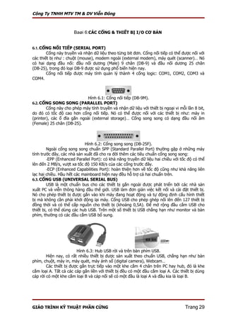 Công Ty TNHH MTV TM & DV Viễn Đông



                      Baøi 6:CÁC CỔNG & THIẾT BỊ I/O CƠ BẢN


6.1. CỔNG NỐI TIẾP (SERIAL PORT)
        Cổng này truyền và nhận dữ liệu theo từng bit đơn. Cổng nối tiếp có thể được nối với
các thiết bị như : chuột (mouse), modem ngoài (external modem), máy quét (scanner)… Nó
có hai dạng đầu nối: đầu nối dương (Male) 9 chân (DB-9) và đầu nối dương 25 chân
(DB-25), trong đó loại DB-9 được sử dụng phổ biến hiện nay.
        Cổng nối tiếp được máy tính quản lý thành 4 cổng logic: COM1, COM2, COM3 và
COM4.



                              Hình 6.1: Cổng nối tiếp (DB-9M).
6.2. CỔNG SONG SONG (PARALLEL PORT)
        Cổng này cho phép máy tính truyền và nhận dữ liệu với thiết bị ngoại vi mỗi lần 8 bit,
do đó có tốc độ cao hơn cổng nối tiếp. Nó có thể được nối với các thiết bị như: máy in
(printer), các ổ đĩa gắn ngoài (external storage)… Cổng song song có dạng đầu nối âm
(Female) 25 chân (DB-25).



                            Hình 6.2: Cổng song song (DB-25F).
        Ngoài cổng song song chuẩn SPP (Standard Parallel Port) thường gặp ở những máy
tính trước đây, các nhà sản xuất đã cho ra đời thêm các tiêu chuẩn cổng song song:
        -EPP (Enhanced Parallel Port): có khả năng truyền dữ liệu hai chiều với tốc độ có thể
lên đến 2 MB/s, vượt xa tốc độ 150 KB/s của các cổng trước đây.
        -ECP (Enhanced Capabilities Port): hoàn thiện hơn về tốc độ cũng như khả năng liên
lạc hai chiều. Hầu hết các mainboard hiện nay đều hỗ trợ cả hai chuẩn trên.
6.3. CỔNG USB (UNIVERSAL SERIAL BUS)
        USB là một chuẩn bus cho các thiết bị gắn ngoài được phát triển bởi các nhà sản
xuất PC và viễn thông hàng đầu thế giới. USB làm đơn giản việc kết nối và cài đặt thiết bị.
Nó cho phép thiết bị được gắn vào khi máy đang hoạt động và tự động định cấu hình thiết
bị mà không cần phải khởi động lại máy. Cổng USB cho phép ghép nối lên đến 127 thiết bị
đồng thời và có thể cấp nguồn cho thiết bị (khoảng 0,5A). Để mở rộng đầu cắm USB cho
thiết bị, có thể dùng các hub USB. Trên một số thiết bị USB chẳng hạn như monitor và bàn
phím, thường có các đầu cắm USB bổ sung.




                        Hình 6.3: Hub USB rời và trên bàn phím USB.
        Hiện nay, có rất nhiều thiết bị được sản xuất theo chuẩn USB, chẳng hạn như bàn
phím, chuột, máy in, máy quét, máy ảnh số (digital camera), Webcam…
        Các thiết bị được gắn trực tiếp vào một khe cắm 4 chân trên PC hay hub, đó là khe
cắm loại A. Tất cả các cáp gắn liền với thiết bị đều có một đầu cắm loại A. Các thiết bị dùng
cáp rời có một khe cắm loại B và cáp nối sẽ có một đầu là loại A và đầu kia là loại B.




GIÁO TRÌNH KỸ THUẬT PHẦN CỨNG                                                      Trang 29
 
