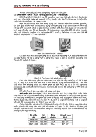 Công Ty TNHH MTV TM & DV Viễn Đông


       -Mouse không dây (sử dụng sóng hồng ngoại hay vô tuyến)
6.6. CARD MÀN HÌNH – MÀN HÌNH (VIDEO CARD – MONITOR)
        Hệ thống hiển thị hình ảnh của PC bao gồm: card màn hình và màn hình. Card màn
hình giao tiếp với hệ thống và nhận các thông tin cần hiển thị rồi phát ra các tín hiệu điều
khiển màn hình hiển thị các thông tin đó.
        Hiện nay có hai loại màn hình thông dụng: CRT và LCD. Màn hình LCD nhỏ gọn hơn,
tạo cảm giác dễ chịu hơn cho người sử dụng nhưng thường có giá thành đắt hơn nhiều so
với loại CRT cùng kích cỡ và có góc nhìn hạn chế hơn CRT. Màn hình được nối với card màn
hình qua một dây cáp. Có hai dạng đầu nối thông dụng: cổng VGA (DB-15) dùng cho các
màn hình tương tự (analog) như loại analog CRT, và cổng DVI dùng cho các màn hình kỹ
thuật số (digital) như LCD hay digital CRT.




                            Hình 6.8: Màn hình CRT và LCD.
       Các card màn hình thông thường chỉ có duy nhất một cổng VGA, các card màn hình
cao cấp thường hỗ trợ cả cổng VGA và cổng DVI, ngoài ra còn có thể thêm các cổng như
TV-out, AV In/Out, S-Video…




                           Hình 6.9: Card màn hình và các cổng nối.
        Card màn hình được gắn vào mainboard qua một khe cắm mở rộng, có thể là loại
ISA, PCI hay AGP. Card màn hình AGP là loại được sử dụng phổ biến hiện nay. Trên mỗi
card màn hình thường chứa các thành phần cơ bản như: bộ xử lý đồ họa (graphic
processor), bộ nhớ RAM màn hình (video memory), bộ chuyển đổi số-tương tự RAM DAC và
ROM BIOS.
        Một số thông số liên quan đến chất lượng hình ảnh:
        -Độ phân giải (Resolution): hình ảnh trên màn hình được chia thành nhiều điểm
sáng nhỏ có thể được điều khiển riêng lẻ gọi là các pixel. Mỗi pixel có thể được thiết lập màu
sắc và cường độ khác nhau. Độ phân giải chính là mật độ pixel được phân bố trên màn hình,
thường được biểu diễn dưới dạng ma trận A x B, với A là số pixel trên hàng và B là số pixel
trên cột. Độ phân giải càng lớn thì ảnh càng sắc nét.
        Chú ý: Độ phân giải càng lớn thì lượng thông tin có thể hiển thị trên màn hình càng
nhiều nên các đối tượng trên màn hình sẽ trở nên nhỏ hơn. Do đó, cần chọn độ phân giải
cho phù hợp với kích cỡ của màn hình. Bảng sau trình bày một số kích cỡ màn hình và độ
phân giải phù hợp với chúng.

                    Độ phân         Số         Tiêu        Kích cỡ màn
                      giải         pixel      chuẩn            hình
                    640 x 480     307.200      VGA              14”
                    800 x 600     480.000      SVGA          15”, 17”
                   1024 x 768     786.432       XGA          17”, 19”



GIÁO TRÌNH KỸ THUẬT PHẦN CỨNG                                                      Trang 31
 