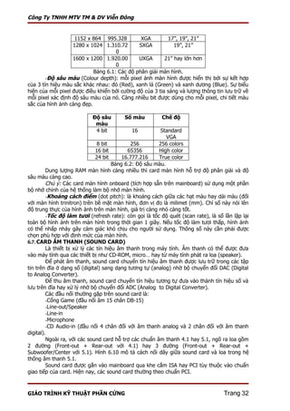 Công Ty TNHH MTV TM & DV Viễn Đông


                    1152 x 864 995.328         XGA        17”, 19”, 21”
                   1280 x 1024 1.310.72       SXGA           19”, 21”
                                    0
                   1600 x 1200 1.920.00       UXGA       21” hay lớn hơn
                                    0
                           Bảng 6.1: Các độ phân giải màn hình.
        -Độ sâu màu (Colour depth): mỗi pixel ảnh màn hình được hiển thị bởi sự kết hợp
của 3 tín hiệu màu sắc khác nhau: đỏ (Red), xanh lá (Green) và xanh dương (Blue). Sự biểu
hiện của mỗi pixel được điều khiển bởi cường độ của 3 tia sáng và lượng thông tin lưu trữ về
mỗi pixel xác định độ sâu màu của nó. Càng nhiều bit được dùng cho mỗi pixel, chi tiết màu
sắc của hình ảnh càng đẹp.

                           Độ sâu        Số màu          Chế độ
                            màu
                            4 bit           16           Standard
                                                            VGA
                               8 bit          256       256 colors
                              16 bit        65356       High color
                              24 bit      16.777.216    True color
                                      Bảng 6.2: Độ sâu màu.
         Dung lượng RAM màn hình càng nhiều thì card màn hình hỗ trợ độ phân giải và độ
sâu màu càng cao.
         Chú ý: Các card màn hình onboard (tích hợp sẵn trên mainboard) sử dụng một phần
bộ nhớ chính của hệ thống làm bộ nhớ màn hình.
         -Khoảng cách điểm (dot pitch): là khoảng cách giữa các hạt màu hay dải màu (đối
với màn hình trinitron) trên bề mặt màn hình, đơn vị đo là milimet (mm). Chỉ số này nói lên
độ trung thực của hình ảnh trên màn hình, giá trị càng nhỏ càng tốt.
         -Tốc độ làm tươi (refresh rate): còn gọi là tốc độ quét (scan rate), là số lần lặp lại
toàn bộ hình ảnh trên màn hình trong thời gian 1 giây. Nếu tốc độ làm tươi thấp, hình ảnh
có thể nhấp nháy gây cảm giác khó chịu cho người sử dụng. Thông số này cần phải được
chọn phù hợp với định mức của màn hình.
6.7. CARD ÂM THANH (SOUND CARD)
         Là thiết bị xử lý các tín hiệu âm thanh trong máy tính. Âm thanh có thể được đưa
vào máy tính qua các thiết bị như CD-ROM, micro… hay từ máy tính phát ra loa (speaker).
         Để phát âm thanh, sound card chuyển tín hiệu âm thanh được lưu trữ trong các tập
tin trên đĩa ở dạng số (digital) sang dạng tương tự (analog) nhờ bộ chuyển đổi DAC (Digital
to Analog Converter).
         Để thu âm thanh, sound card chuyển tín hiệu tương tự đưa vào thành tín hiệu số và
lưu trên đĩa hay xử lý nhờ bộ chuyển đổi ADC (Analog to Digital Converter).
         Các đầu nối thường gặp trên sound card là:
         -Cổng Game (đầu nối âm 15 chân DB-15)
         -Line-out/Speaker
         -Line-in
         -Microphone
         -CD Audio-in (đầu nối 4 chân đối với âm thanh analog và 2 chân đối với âm thanh
digital).
         Ngoài ra, với các sound card hỗ trợ các chuẩn âm thanh 4.1 hay 5.1, ngõ ra loa gồm
2 đường (Front-out + Rear-out với 4.1) hay 3 đường (Front-out + Rear-out +
Subwoofer/Center với 5.1). Hình 6.10 mô tả cách nối dây giữa sound card và loa trong hệ
thống âm thanh 5.1.
         Sound card được gắn vào mainboard qua khe cắm ISA hay PCI tùy thuộc vào chuẩn
giao tiếp của card. Hiện nay, các sound card thường theo chuẩn PCI.



GIÁO TRÌNH KỸ THUẬT PHẦN CỨNG                                                       Trang 32
 