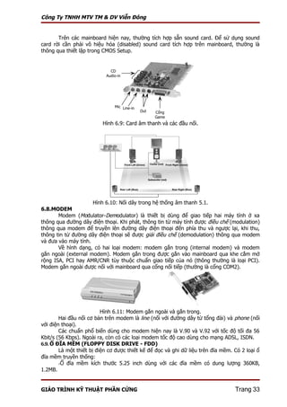 Công Ty TNHH MTV TM & DV Viễn Đông


       Trên các mainboard hiện nay, thường tích hợp sẵn sound card. Để sử dụng sound
card rời cần phải vô hiệu hóa (disabled) sound card tích hợp trên mainboard, thường là
thông qua thiết lập trong CMOS Setup.


                             CD
                           Audio-in




                               Mic Line-in
                                             Out   Cổng
                                                   Game
                          Hình 6.9: Card âm thanh và các đầu nối.




                      Hình 6.10: Nối dây trong hệ thống âm thanh 5.1.
6.8.MODEM
       Modem (Modulator-Demodulator) là thiết bị dùng để giao tiếp hai máy tính ở xa
thông qua đường dây điện thoại. Khi phát, thông tin từ máy tính được điều chế (modulation)
thông qua modem để truyền lên đường dây điện thoại đến phía thu và ngược lại, khi thu,
thông tin từ đường dây điện thoại sẽ được giải điều chế (demodulation) thông qua modem
và đưa vào máy tính.
       Về hình dạng, có hai loại modem: modem gắn trong (internal modem) và modem
gắn ngoài (external modem). Modem gắn trong được gắn vào mainboard qua khe cắm mở
rộng ISA, PCI hay AMR/CNR tùy thuộc chuẩn giao tiếp của nó (thông thường là loại PCI).
Modem gắn ngoài được nối với mainboard qua cổng nối tiếp (thường là cổng COM2).




                          Hình 6.11: Modem gắn ngoài và gắn trong.
        Hai đầu nối cơ bản trên modem là line (nối với đường dây từ tổng đài) và phone (nối
với điện thoại).
        Các chuẩn phổ biến dùng cho modem hiện nay là V.90 và V.92 với tốc độ tối đa 56
Kbit/s (56 Kbps). Ngoài ra, còn có các loại modem tốc độ cao dùng cho mạng ADSL, ISDN.
6.9. Ổ ĐĨA MỀM (FLOPPY DISK DRIVE - FDD)
        Là một thiết bị điện cơ được thiết kế để đọc và ghi dữ liệu trên đĩa mềm. Có 2 loại ổ
đĩa mềm truyền thống:
        -Ổ đĩa mềm kích thước 5.25 inch dùng với các đĩa mềm có dung lượng 360KB,
1.2MB.


GIÁO TRÌNH KỸ THUẬT PHẦN CỨNG                                                     Trang 33
 