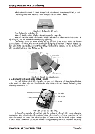 Công Ty TNHH MTV TM & DV Viễn Đông


       -Ổ đĩa mềm kích thước 3.5 inch dùng với các đĩa mềm có dung lượng 720KB, 1.2MB.
       Loại thông dụng hiện nay là 3.5 inch dùng với các đĩa mềm 1.44MB.




                              Hình 6.12: Ổ đĩa mềm 3.5 inch.
       Trên ổ đĩa mềm có 2 đầu nối:
       -Đầu nối 4 chân: dùng để cắm cáp điện từ nguồn cung cấp.
       -Đầu nối 34 chân: dùng để cắm cáp dữ liệu nối kết ổ đĩa mềm với I/O card (trên các
hệ thống cũ) hay với mainboard (thông dụng hiện nay).
       Cáp dữ liệu của ổ đĩa mềm thường hỗ trợ 2 ổ đĩa: ổ đĩa A (đầu xoắn) và ổ đĩa B
(không xoắn). Tuy nhiên, trên mỗi PC thường chỉ dùng một ổ đĩa mềm (ổ A) nên một số cáp
đơn giản chỉ hỗ trợ một đầu nối với I/O card hay mainboard và một đầu nối cho ổ đĩa A. Dây
số 1 của cáp thường có màu đỏ hay sọc đỏ.




                             Hình 6.13: Cáp dữ liệu của đĩa mềm.
6.10.Ổ ĐĨA CỨNG (HARD DISK DRIVE - HDD)
         Là thiết bị lưu trữ dữ liệu chủ yếu của máy tính. Đĩa cứng có dung lượng lớn hơn
nhiều so với đĩa mềm, hiện nay có thể lên đến trên 100GB. Cấu tạo của một ổ đĩa cứng được
trình bày trên hình 6.14.


                      Đĩa phẳng
                                                                       Trục quay

                                                                       Đầu đọc/ghi
                       Cần trục

                                                                       Vỏ bao




                                  Hình 6.14: Cấu tạo của ổ đĩa cứng.
       Không giống như đĩa mềm chỉ có một đĩa phẳng và nằm rời bên ngoài, đĩa cứng
thường bao gồm một vài đĩa phẳng (platter) được gắn trên cùng một trục quay (spindle) cố
định bên trong ổ đĩa cứng. Trục này được quay bởi một motor với tốc độ rất nhanh, thường
là 5400, 7200, 10000 rpm (round per minute – vòng/phút) hay hơn nữa. Trên mỗi đĩa phẳng



GIÁO TRÌNH KỸ THUẬT PHẦN CỨNG                                                        Trang 34
 