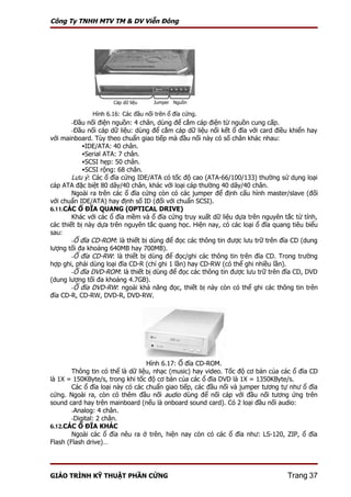 Công Ty TNHH MTV TM & DV Viễn Đông




                     Cáp dữ liệu   Jumper Nguồn

              Hình 6.16: Các đầu nối trên ổ đĩa cứng.
       -Đầu nối điện nguồn: 4 chân, dùng để cắm cáp điện từ nguồn cung cấp.
       -Đầu nối cáp dữ liệu: dùng để cắm cáp dữ liệu nối kết ổ đĩa với card điều khiển hay
với mainboard. Tùy theo chuẩn giao tiếp mà đầu nối này có số chân khác nhau:
            IDE/ATA: 40 chân.
            Serial ATA: 7 chân.
            SCSI hẹp: 50 chân.
            SCSI rộng: 68 chân.
        Lưu ý: Các ổ đĩa cứng IDE/ATA có tốc độ cao (ATA-66/100/133) thường sử dụng loại
cáp ATA đặc biệt 80 dây/40 chân, khác với loại cáp thường 40 dây/40 chân.
        Ngoài ra trên các ổ đĩa cứng còn có các jumper để định cấu hình master/slave (đối
với chuẩn IDE/ATA) hay định số ID (đối với chuẩn SCSI).
6.11.CÁC Ổ ĐĨA QUANG (OPTICAL DRIVE)
        Khác với các ổ đĩa mềm và ổ đĩa cứng truy xuất dữ liệu dựa trên nguyên tắc từ tính,
các thiết bị này dựa trên nguyên tắc quang học. Hiện nay, có các loại ổ đĩa quang tiêu biểu
sau:
        -Ổ đĩa CD-ROM: là thiết bị dùng để đọc các thông tin được lưu trữ trên đĩa CD (dung
lượng tối đa khoảng 640MB hay 700MB).
        -Ổ đĩa CD-RW: là thiết bị dùng để đọc/ghi các thông tin trên đĩa CD. Trong trường
hợp ghi, phải dùng loại đĩa CD-R (chỉ ghi 1 lần) hay CD-RW (có thể ghi nhiều lần).
        -Ổ đĩa DVD-ROM: là thiết bị dùng để đọc các thông tin được lưu trữ trên đĩa CD, DVD
(dung lượng tối đa khoảng 4.7GB).
        -Ổ đĩa DVD-RW: ngoài khả năng đọc, thiết bị này còn có thể ghi các thông tin trên
đĩa CD-R, CD-RW, DVD-R, DVD-RW.




                                  Hình 6.17: Ổ đĩa CD-ROM.
        Thông tin có thể là dữ liệu, nhạc (music) hay video. Tốc độ cơ bản của các ổ đĩa CD
là 1X = 150KByte/s, trong khi tốc độ cơ bản của các ổ đĩa DVD là 1X = 1350KByte/s.
        Các ổ đĩa loại này có các chuẩn giao tiếp, các đầu nối và jumper tương tự như ổ đĩa
cứng. Ngoài ra, còn có thêm đầu nối audio dùng để nối cáp với đầu nối tương ứng trên
sound card hay trên mainboard (nếu là onboard sound card). Có 2 loại đầu nối audio:
        -Analog: 4 chân.
        -Digital: 2 chân.
6.12.CÁC Ổ ĐĨA KHÁC
        Ngoài các ổ đĩa nêu ra ở trên, hiện nay còn có các ổ đĩa như: LS-120, ZIP, ổ đĩa
Flash (Flash drive)…




GIÁO TRÌNH KỸ THUẬT PHẦN CỨNG                                                   Trang 37
 