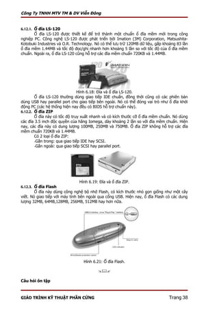 Công Ty TNHH MTV TM & DV Viễn Đông


6.12.1. Ổ đĩa LS-120
       Ổ đĩa LS-120 được thiết kế để trở thành một chuẩn ổ đĩa mềm mới trong công
nghiệp PC. Công nghệ LS-120 được phát triển bởi Imation (3M) Corporation, Matsushita-
Kotobuki Industries và O.R. Technology. Nó có thể lưu trữ 120MB dữ liệu, gấp khoảng 83 lần
ổ đĩa mềm 1.44MB và tốc độ đọc/ghi nhanh hơn khoảng 5 lần so với tốc độ của ổ đĩa mềm
chuẩn. Ngoài ra, ổ đĩa LS-120 cũng hỗ trợ các đĩa mềm chuẩn 720KB và 1.44MB.




                                Hình 6.18: Đĩa và ổ đĩa LS-120.
        Ổ đĩa LS-120 thường dùng giao tiếp IDE chuẩn, đồng thời cũng có các phiên bản
dùng USB hay parallel port cho giao tiếp bên ngoài. Nó có thể đóng vai trò như ổ đĩa khởi
động PC (các hệ thống hiện nay đều có BIOS hỗ trợ chuẩn này).
6.12.2. Ổ đĩa ZIP
        Ổ đĩa này có tốc độ truy xuất nhanh và có kích thước cỡ ổ đĩa mềm chuẩn. Nó dùng
các đĩa 3.5 inch độc quyền của hãng Iomega, dày khoảng 2 lần so với đĩa mềm chuẩn. Hiện
nay, các đĩa này có dung lượng 100MB, 250MB và 750MB. Ổ đĩa ZIP không hỗ trợ các đĩa
mềm chuẩn 720KB và 1.44MB.
        Có 2 loại ổ đĩa ZIP:
        -Gắn trong: qua giao tiếp IDE hay SCSI.
        -Gắn ngoài: qua giao tiếp SCSI hay parallel port.




                               Hình 6.19: Đĩa và ổ đĩa ZIP.
6.12.3. Ổ đĩa Flash
        Ổ đĩa này dùng công nghệ bộ nhớ Flash, có kích thước nhỏ gọn giống như một cây
viết. Nó giao tiếp với máy tính bên ngoài qua cổng USB. Hiện nay, ổ đĩa Flash có các dung
lượng 32MB, 64MB,128MB, 256MB, 512MB hay hơn nữa.




                                 Hình 6.21: Ổ đĩa Flash.

                                         

Câu hỏi ôn tập



GIÁO TRÌNH KỸ THUẬT PHẦN CỨNG                                                  Trang 38
 