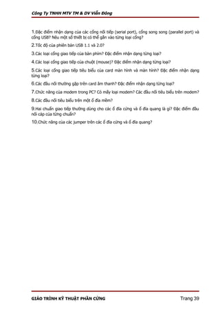 Công Ty TNHH MTV TM & DV Viễn Đông



1.Đặc điểm nhận dạng của các cổng nối tiếp (serial port), cổng song song (parallel port) và
cổng USB? Nêu một số thiết bị có thể gắn vào từng loại cổng?
2.Tốc độ của phiên bản USB 1.1 và 2.0?
3.Các loại cổng giao tiếp của bàn phím? Đặc điểm nhận dạng từng loại?
4.Các loại cổng giao tiếp của chuột (mouse)? Đặc điểm nhận dạng từng loại?
5.Các loại cổng giao tiếp tiêu biểu của card màn hình và màn hình? Đặc điểm nhận dạng
từng loại?
6.Các đầu nối thường gặp trên card âm thanh? Đặc điểm nhận dạng từng loại?
7.Chức năng của modem trong PC? Có mấy loại modem? Các đầu nối tiêu biểu trên modem?
8.Các đầu nối tiêu biểu trên một ổ đĩa mềm?
9.Hai chuẩn giao tiếp thường dùng cho các ổ đĩa cứng và ổ đĩa quang là gì? Đặc điểm đầu
nối cáp của từng chuẩn?
10.Chức năng của các jumper trên các ổ đĩa cứng và ổ đĩa quang?




GIÁO TRÌNH KỸ THUẬT PHẦN CỨNG                                                   Trang 39
 