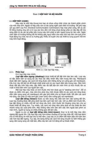 Công Ty TNHH MTV TM & DV Viễn Đông



                            Baøi 2:HỘP MÁY VÀ BỘ NGUỒN


2.1. HỘP MÁY (CASE)
       Hộp máy là một hộp khung kim loại và nhựa vững chắc chứa các thành phần chính
của một máy tính. Ngoài ra hộp máy còn có tác dụng ngăn cách điện từ trường. Để phù hợp
với quy định của FCC (Ferderal Communication Commission) hộp máy phải cứng, tất cả các
lỗ hổng (tương ứng với vị trí của các khe cắm mở rộng chưa dùng) phải có nắp đậy để che
sóng điện từ do các bộ phận bên trong máy tính phát ra bên ngoài trong lúc làm việc. Ngăn
cách điện từ trường không tốt thì không gây nguy hiểm cho máy tính hay làm cho quá trình
hoạt động trục trặc mà có xu hướng gây nhiễu vô tuyến cho các thiết bị xung quanh mỗi khi
máy tính hoạt động.




                                  Hình 2.1: Các loại hộp máy.
2.1.1.  Phân loại
        Có 2 loại hộp máy chính:
        Loại đặt nằm ngang (desktop): được thiết kế để đặt trên bàn làm việc. Loại này
có đặc điểm tiện sử dụng do các thao tác điều khiển đều nằm trong tầm tay. Mainboard
được đặt nằm ngang, các card mở rộng được cắm thẳng đứng và vuông góc với mainboard.
Cấu trúc này rất tiện lợi để thoát nhiệt phát sinh từ các mạch điện bên trong máy. Màn hình
được đặt bên trên hộp máy, đặc điểm này rất bất tiện khi màn hình có kích thước lớn và
vượt ra khỏi tầm nhìn của người làm việc.
        Một loại hộp máy khác có kích thước nhỏ hơn được gọi là “desktop slim-line”. Để có
được ưu điểm nhỏ gọn, máy slim-line phải chịu một nhược điểm là các card mở rộng được
cắm nằm song song với mainboard nên gây khó khăn cho sự thoát nhiệt. Để cắm các card
mở rộng, cần phải có một card gốc (riser card) cắm vuông góc với mainboard.
        Loại đặt đứng (tower): được ưu tiên dùng nếu diện tích làm việc tương đối lớn.
Loại này thường được đặt phía dưới hay bên cạnh bàn làm việc. Với ưu điểm kích thước lớn,
loại đặt đứng có nhiều chỗ để mở rộng cấu hình. Kích thước lớn thoáng cũng làm cho sự
thoát nhiệt dễ dàng hơn. Tuy nhiên, các card mở rộng nằm phía dưới sẽ tỏa nhiệt lên làm
nhanh nóng các card phía trên. Máy không nằm trên bàn làm việc nên ngoài bàn phím và
màn hình, người sử dụng có nhiều không gian để làm việc.
        Ngoài ra còn có loại đặt đứng nhỏ (mini-tower), thực ra là một hộp máy nằm
ngang đặt ngược lên. Các loại hộp máy mini-tower thường có hai loại chân đế: một loại dành
cho tư thế đứng và một loại cho tư thế nằm. Loại này có ưu điểm tiết kiệm diện tích bàn làm
việc hơn loại đặt ngang. Tuy vậy, khi dựng đứng các card mở rộng chuyển từ nằm thẳng góc
sang nằm song song với mặt bàn, điều này làm cản trở đáng kể sự thoát nhiệt.




GIÁO TRÌNH KỸ THUẬT PHẦN CỨNG                                                     Trang 4
 