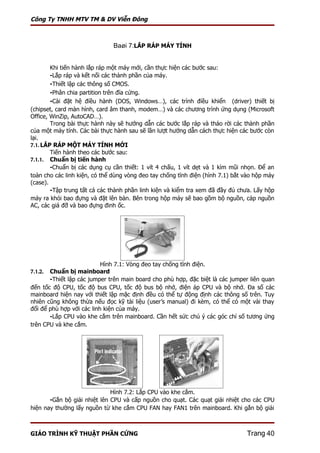 Công Ty TNHH MTV TM & DV Viễn Đông



                              Baøi 7:LẮP RÁP MÁY TÍNH


        Khi tiến hành lắp ráp một máy mới, cần thực hiện các bước sau:
        -Lắp ráp và kết nối các thành phần của máy.
        -Thiết lập các thông số CMOS.
        -Phân chia partition trên đĩa cứng.
        -Cài đặt hệ điều hành (DOS, Windows…), các trình điều khiển (driver) thiết bị
(chipset, card màn hình, card âm thanh, modem…) và các chương trình ứng dụng (Microsoft
Office, WinZip, AutoCAD…).
        Trong bài thực hành này sẽ hướng dẫn các bước lắp ráp và tháo rời các thành phần
của một máy tính. Các bài thực hành sau sẽ lần lượt hướng dẫn cách thực hiện các bước còn
lại.
7.1. LẮP RÁP MỘT MÁY TÍNH MỚI
        Tiến hành theo các bước sau:
7.1.1. Chuẩn bị tiến hành
        -Chuẩn bị các dụng cụ cần thiết: 1 vít 4 chấu, 1 vít dẹt và 1 kìm mũi nhọn. Để an
toàn cho các linh kiện, có thể dùng vòng đeo tay chống tĩnh điện (hình 7.1) bắt vào hộp máy
(case).
        -Tập trung tất cả các thành phần linh kiện và kiểm tra xem đã đầy đủ chưa. Lấy hộp
máy ra khỏi bao đựng và đặt lên bàn. Bên trong hộp máy sẽ bao gồm bộ nguồn, cáp nguồn
AC, các giá đỡ và bao đựng đinh ốc.




                           Hình 7.1: Vòng đeo tay chống tĩnh điện.
7.1.2. Chuẩn bị mainboard
       -Thiết lập các jumper trên main board cho phù hợp, đặc biệt là các jumper liên quan
đến tốc độ CPU, tốc độ bus CPU, tốc độ bus bộ nhớ, điện áp CPU và bộ nhớ. Đa số các
mainboard hiện nay với thiết lập mặc định đều có thể tự động định các thông số trên. Tuy
nhiên cũng không thừa nếu đọc kỹ tài liệu (user’s manual) đi kèm, có thể có một vài thay
đổi để phù hợp với các linh kiện của máy.
       -Lắp CPU vào khe cắm trên mainboard. Cần hết sức chú ý các góc chỉ số tương ứng
trên CPU và khe cắm.




                             Hình 7.2: Lắp CPU vào khe cắm.
       -Gắn bộ giải nhiệt lên CPU và cấp nguồn cho quạt. Các quạt giải nhiệt cho các CPU
hiện nay thường lấy nguồn từ khe cắm CPU FAN hay FAN1 trên mainboard. Khi gắn bộ giải



GIÁO TRÌNH KỸ THUẬT PHẦN CỨNG                                                   Trang 40
 