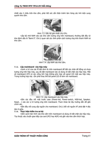 Công Ty TNHH MTV TM & DV Viễn Đông


nhiệt vào 2 chấu trên khe cắm, phải hết sức cẩn thận tránh làm hỏng các linh kiện xung
quanh khe cắm.




                           Hình 7.3: Gắn bộ giải nhiệt cho CPU.
         -Lắp bộ nhớ RAM vào các khe cắm tương ứng trên mainboard, thường bắt đầu từ
khe đánh dấu là “Bank 0”. Chú ý quan sát các rãnh phân cách tương ứng trên thanh RAM và
khe cắm.




                            Hình 7.4: Lắp RAM vào khe cắm.

7.1.3. Lắp mainboard vào hộp máy
       -Canh vị trí của các lỗ bắt đinh ốc trên mainboard để bắt các chân đế đồng và nhựa
tương ứng trên hộp máy, sau đó đặt mainboard vào và dùng vít bắt chặt vào hộp máy. Một
số mainboard ATX có các cổng tích hợp không phù hợp với panel I/O mặt sau hộp máy.
Trong trường hợp này cần phải thay thế bởi panel I/O đi kèm với mainboard.




                          Hình 7.5: Lắp mainboard vào hộp máy.
       -Gắn các đầu nối mặt trước case (Power-led, Power-switch, HDD-led, Speaker,
Reset… ) vào các vị trí tương ứng trên mainboard. Tham khảo tài liệu hướng dẫn để gắn
chính xác.
       -Gắn đầu nối cung cấp nguồn cho mainboard. Chú ý đối với nguồn AT phải đặt 4 dây
đen ở giữa.
7.1.4. Thực hiện kiểm tra sơ bộ
       -Cắm card màn hình vào khe cắm trên mainboard và dùng vít bắt chặt vào hộp máy.
Tùy thuộc vào chuẩn giao tiếp của card (PCI hay AGP) mà gắn vào khe cắm thích hợp.




GIÁO TRÌNH KỸ THUẬT PHẦN CỨNG                                                  Trang 41
 