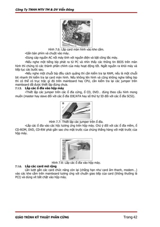 Công Ty TNHH MTV TM & DV Viễn Đông




                          Hình 7.6: Lắp card màn hình vào khe cắm.
        -Gắn bàn phím và chuột vào máy.
        -Dùng cáp nguồn AC nối máy tính với nguồn điện và bật công tắc máy.
        -Nếu nghe một tiếng bíp phát ra từ PC và nhìn thấy các thông tin BIOS trên màn
hình thì chứng tỏ các thành phần chính của máy hoạt động tốt. Ngắt nguồn ra khỏi máy và
tiếp tục các bước sau.
        -Nếu nghe một chuỗi bíp đều cách quãng thì cần kiểm tra lại RAM, nếu là một chuỗi
bit nhanh thì kiểm tra lại card màn hình. Nếu không lên hình và cũng không nghe tiếng bip
thì có thể có trục trặc gì đó trên mainboard hay CPU, cần kiểm tra lại các jumper trên
mainboard đã được thiết lập đúng chưa.
7.1.5. Lắp các ổ đĩa vào hộp máy
        -Thiết lập các jumper trên các ổ đĩa cứng, ổ CD, DVD… đúng theo cấu hình mong
muốn (master hay slave đối với các ổ đĩa IDE/ATA hay số thứ tự ID đối với các ổ đĩa SCSI).




                        Hình 7.7: Thiết lập các jumper trên ổ đĩa.
      -Lắp các ổ đĩa vào các hộc tương ứng trên hộp máy. Chú ý đối với các ổ đĩa mềm, ổ
CD-ROM, DVD, CD-RW phải gắn sao cho mặt trước của chúng thẳng hàng với mặt trước của
hộp máy.




                            Hình 7.8: Lắp các ổ đĩa vào hộp máy.
7.1.6. Lắp các card mở rộng
       Lần lượt gắn các card chức năng còn lại (chẳng hạn như card âm thanh, modem…)
vào các khe cắm trên mainboard tương ứng với chuẩn giao tiếp của card (thông thường là
PCI) và dùng vít bắt chặt vào hộp máy.




GIÁO TRÌNH KỸ THUẬT PHẦN CỨNG                                                  Trang 42
 