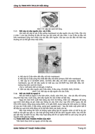Công Ty TNHH MTV TM & DV Viễn Đông




                              Hình 7.9: Lắp các card mở rộng.
7.1.7. Nối cáp và cấp nguồn cho các ổ đĩa
       Lần lượt nối cáp từ các ổ đĩa xuống mainboard và cấp nguồn cho các ổ đĩa. Cần chú
ý chân 1 của cáp (thường là dây đỏ hay sọc đỏ) phải nối vào chân 1 của ổ đĩa và đầu nối
trên mainboard cũng như chiều của các đầu cắm nguồn. Cấu tạo của các đầu nối hiện nay
thường chỉ có thể gắn theo một chiều.




       A. Nối cáp từ ổ đĩa mềm đến đầu nối trên mainboard.
       B. Nối cáp từ ổ đĩa cứng thứ nhất đến đầu nối kênh primary IDE trên mainboard.
       C. Nối cáp từ ổ CD-ROM (DVD, CD-RW) đến đầu nối kênh secondary IDE trên
       mainboard, sau đó nối dây audio từ mặt sau của CD-ROM hay DVD đến đầu nối
       tương ứng trên card âm thanh.
         Chú ý: mỗi kênh IDE có thể gắn 2 thiết bị.
       E. Gắn các dây cắm nguồn vào ổ đĩa mềm, ổ đĩa cứng, CD-ROM, DVD, CD-RW…
                           Hình 7.10: Nối cáp và cấp nguồn cho các ổ đĩa.
7.1.8. Nối các thiết bị ngoại vi
         Nối các thiết bị ngoại vi như bàn phím, chuột, màn hình, loa… vào các đầu nối tương
ứng trên hộp máy. Cuối cùng, cắm dây nguồn AC vào ổ điện và bật máy.
         Ngay khi màn hình xuất hiện bảng cấu hình hệ thống, nhấn nút <Pause> để dừng
quá trình khởi động và ghi nhận các thông tin cấu hình như: loại CPU (CPU type), tốc độ
CPU (CPU clock), tổng dung lượng RAM, vị trí gắn RAM, dung lượng bộ nhớ cache L2, thông
số của các ổ đĩa mềm, ổ đĩa cứng, serial port, parallel port… Sau đó nhấn một phím bất kì
để tiếp tục quá trình khởi động và có thể tiến hành các bước còn lại.
         Nếu máy không lên hình và không nghe tiếng bíp thì nguyên nhân có thể là do các
thiết bị vừa gắn sau gây ra. Lần lượt gỡ từng thiết bị để xác định nguyên nhân. Sau mỗi lần
gỡ, bật máy và kiểm tra lại. Nếu máy hoạt động tốt thì có nghĩa thiết bị cuối cùng vừa gỡ là
nguyên nhân gây trục trặc.
7.2. THÁO RỜI CÁC THÀNH PHẦN CỦA MÁY
     Tiến hành theo trình tự ngược với khi lắp vào.



GIÁO TRÌNH KỸ THUẬT PHẦN CỨNG                                                    Trang 43
 