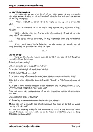 Công Ty TNHH MTV TM & DV Viễn Đông


7.3. MỘT SỐ PAN CƠ BẢN
        Trong phần này, học viên tự giả lập một số pan cơ bản, sau đó bật máy và quan sát
hiện tượng xảy ra (các tiếng bip, các thông điệp lỗi trên màn hình…) rồi tự rút ra kết luận
đối với từng trường hợp:
        1.Tháo bộ nhớ RAM, sau đó bật máy và chú ý nghe các tiếng bip phát ra từ máy. Kết
luận?
        2.Tháo card màn hình, sau đó bật máy và chú ý nghe các tiếng bip phát ra từ máy.
Kết luận?
        3.Không gắn bàn phím vào cổng bàn phím trên mainboard, bật máy và ghi nhận
thông điệp lỗi trên màn hình.
        4.Tháo cáp dữ liệu của ổ đĩa mềm, bật máy và ghi nhận thông điệp lỗi trên màn
hình.
        5.Tháo cáp dữ liệu (IDE) của ổ đĩa cứng, bật máy và quan sát bảng cấu hình hệ
thống ở các dòng liên quan đến ổ đĩa cứng. Kết luận?

                                          

Câu hỏi ôn tập
       Trong quá trình lắp ráp, học viên quan sát các thành phần của máy tính đang thực
hành và trả lời các câu hỏi sau:
1.Mainboard theo chuẩn gì?
2.Nguồn cung cấp (power supply) theo chuẩn gì?
3.Khe cắm CPU là loại gì? Hỗ trợ các loại CPU nào?
4.CPU là loại gì? Tốc độ bao nhiêu?
5.Xác định số lượng mỗi loại khe cắm RAM (SIMM, DIMM, RIMM) mà mainboard hỗ trợ?
6.Xác định số lượng mỗi loại khe cắm mở rộng (ISA, PCI, AGP, AMR/CNR) mà mainboard hỗ
trợ?
7.Xác định số lượng mỗi loại connector có trên mainboard: IDE, FDC (FDD, Floppy…), COM,
LPT (PRN, PRINT, PRINTER…), PS/2 Mouse, USB?
8.Xác định jumper trên mainboard dùng để xóa RAM CMOS (Clear CMOS)? Cách thực hiện
xóa CMOS?
9.Cổng bàn phím là loại AT hay PS/2?
10.Ổ đĩa cứng, ổ đĩa CD-ROM theo chuẩn giao tiếp (giao diện) gì?
11.Card màn hình có chân cắm giao tiếp với mainboard theo chuẩn gì? Xác định tên và mã
của chip xử lý trên card?
12.Tham khảo các bảng hướng dẫn trên mainboard hay tài liệu đi kèm mainboard (user’s
manual) để xác định xem mainboard hỗ trợ các tốc độ bus, tỷ số nào? Các jumper nào dùng
để thiết lập các thông số đó?




GIÁO TRÌNH KỸ THUẬT PHẦN CỨNG                                                   Trang 44
 