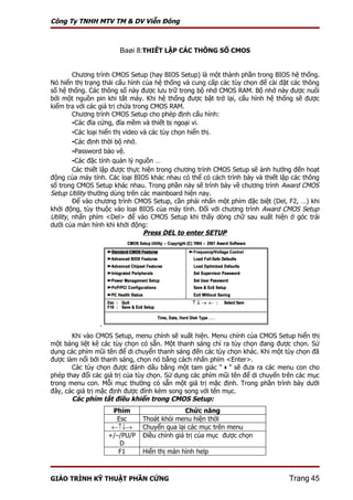 Công Ty TNHH MTV TM & DV Viễn Đông



                       Baøi 8:THIẾT LẬP CÁC THÔNG SỐ CMOS


         Chương trình CMOS Setup (hay BIOS Setup) là một thành phần trong BIOS hệ thống.
Nó hiển thị trạng thái cấu hình của hệ thống và cung cấp các tùy chọn để cài đặt các thông
số hệ thống. Các thông số này được lưu trữ trong bộ nhớ CMOS RAM. Bộ nhớ này được nuôi
bởi một nguồn pin khi tắt máy. Khi hệ thống được bật trở lại, cấu hình hệ thống sẽ được
kiểm tra với các giá trị chứa trong CMOS RAM.
         Chương trình CMOS Setup cho phép định cấu hình:
         -Các đĩa cứng, đĩa mềm và thiết bị ngoại vi.
         -Các loại hiển thị video và các tùy chọn hiển thị.
         -Các định thời bộ nhớ.
         -Password bảo vệ.
         -Các đặc tính quản lý nguồn …
         Các thiết lập được thực hiện trong chương trình CMOS Setup sẽ ảnh hưởng đến hoạt
động của máy tính. Các loại BIOS khác nhau có thể có cách trình bày và thiết lập các thông
số trong CMOS Setup khác nhau. Trong phần này sẽ trình bày về chương trình Award CMOS
Setup Utility thường dùng trên các mainboard hiện nay.
         Để vào chương trình CMOS Setup, cần phải nhấn một phím đặc biệt (Del, F2, …) khi
khởi động, tùy thuộc vào loại BIOS của máy tính. Đối với chương trình Award CMOS Setup
Utility, nhấn phím <Del> để vào CMOS Setup khi thấy dòng chữ sau xuất hiện ở góc trái
dưới của màn hình khi khởi động:
                                   Press DEL to enter SETUP




                .
       Khi vào CMOS Setup, menu chính sẽ xuất hiện. Menu chính của CMOS Setup hiển thị
một bảng liệt kê các tùy chọn có sẵn. Một thanh sáng chỉ ra tùy chọn đang được chọn. Sử
dụng các phím mũi tên để di chuyển thanh sáng đến các tùy chọn khác. Khi một tùy chọn đã
được làm nổi bởi thanh sáng, chọn nó bằng cách nhấn phím <Enter>.
       Các tùy chọn được đánh dấu bằng một tam giác “” sẽ đưa ra các menu con cho
phép thay đổi các giá trị của tùy chọn. Sử dụng các phím mũi tên để di chuyển trên các mục
trong menu con. Mỗi mục thường có sẵn một giá trị mặc định. Trong phần trình bày dưới
đây, các giá trị mặc định được đính kèm song song với tên mục.
       Các phím tắt điều khiển trong CMOS Setup:
                     Phím                     Chức năng
                      Esc      Thoát khỏi menu hiện thời
                     ←↑↓→      Chuyển qua lại các mục trên menu
                    +/–/PU/P   Điều chỉnh giá trị của mục được chọn
                       D
                       F1      Hiển thị màn hình help



GIÁO TRÌNH KỸ THUẬT PHẦN CỨNG                                                  Trang 45
 