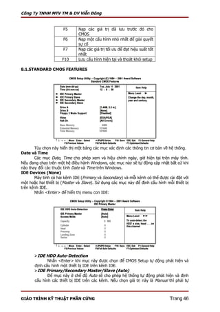 Công Ty TNHH MTV TM & DV Viễn Đông


                      F5      Nạp các giá trị đã lưu trước đó cho
                              CMOS
                      F6      Nạp một cấu hình nhỏ nhất để giải quyết
                              sự cố
                      F7      Nạp các giá trị tối ưu để đạt hiệu suất tốt
                              nhất
                      F10     Lưu cấu hình hiện tại và thoát khỏi setup

8.1.STANDARD CMOS FEATURES




       Tùy chọn này hiển thị một bảng các mục xác định các thông tin cơ bản về hệ thống.
Date và Time
       Các mục Date, Time cho phép xem và hiệu chỉnh ngày, giờ hiện tại trên máy tính.
Nếu đang chạy trên một hệ điều hành Windows, các mục này sẽ tự động cập nhật bất cứ khi
nào thay đổi các thuộc tính Date và Time trên Windows.
IDE Devices (None)
       Máy tính có hai kênh IDE (Primary và Secondary) và mỗi kênh có thể được cài đặt với
một hoặc hai thiết bị (Master và Slave). Sử dụng các mục này để định cấu hình mỗi thiết bị
trên kênh IDE.
       Nhấn <Enter> để hiển thị menu con IDE:




       IDE HDD Auto-Detection
              Nhấn <Enter> khi mục này được chọn để CMOS Setup tự động phát hiện và
       định cấu hình một thiết bị IDE trên kênh IDE.
       IDE Primary/Secondary Master/Slave (Auto)
              Để mục này ở chế độ Auto sẽ cho phép hệ thống tự động phát hiện và định
       cấu hình các thiết bị IDE trên các kênh. Nếu chọn giá trị này là Manual thì phải tự



GIÁO TRÌNH KỸ THUẬT PHẦN CỨNG                                                  Trang 46
 