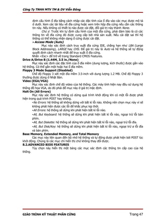 Công Ty TNHH MTV TM & DV Viễn Đông


        định cấu hình ổ đĩa bằng cách nhập các đặc tính của ổ đĩa vào các mục được mô tả
        ở dưới. Xem các tài liệu về đĩa cứng hoặc xem trên hộp đĩa cứng nếu cần các thông
        tin này. Nếu không có thiết bị nào được cài đặt, đổi giá trị này thành None.
                Chú ý: Trước khi tự định cấu hình của một đĩa cứng, phải đảm bảo là có các
        thông tin về đĩa cứng đó được cung cấp bởi nhà sản xuất. Nếu cài đặt sai thì hệ
        thống có thể không nhận dạng ổ cứng được cài đặt.
        Access Mode (Auto)
                Mục này xác định cách truy xuất đĩa cứng IDE, chẳng hạn như LBA (Large
        Block Addressing), LARGE hay CHS. Để giá trị này là Auto và hệ thống sẽ tự động
        quyết định cách nhanh nhất để truy xuất ổ đĩa cứng.
        Nhấn <Esc> để trở về trang Standard CMOS Features.
Drive A/Drive B (1.44M, 3.5 in./None)
        Mục này xác định các đặc tính của ổ đĩa mềm (dung lượng, kích thước) được gắn vào
hệ thống. Có thể gắn một hoặc hai ổ đĩa mềm.
Floppy 3 Mode Support (Disabled)
        Chế độ Floppy 3 xét một đĩa mềm 3.5-inch với dung lượng 1.2 MB. Chế độ Floppy 3
thường được dùng ở Nhật Bản.
Video (EGA/VGA)
        Mục này xác định chế độ video của hệ thống. Các máy tính hiện nay đều sử dụng hệ
thống đồ họa VGA, do đó phải để mục này ở giá trị mặc định.
Halt On (All Errors)
        Mục này xác định hệ thống có dừng quá trình khởi động khi có một lỗi được phát
hiện trong quá trình POST hay không.
        -No Errors: hệ thống sẽ không dừng với bất kì lỗi nào. Không nên chọn mục này vì sẽ
        không phát hiện được các lỗi để khắc phục kịp thời.
        -All Errors: hệ thống sẽ dừng khi phát hiện bất kì lỗi nào.
        -All, But Keyboard: hệ thống sẽ dừng khi phát hiện bất kì lỗi nào, ngoại trừ lỗi bàn
        phím.
        -All, But Diskette: hệ thống sẽ dừng khi phát hiện bất kì lỗi nào, ngoại trừ lỗi đĩa.
        -All, But Disk/Key: hệ thống sẽ dừng khi phát hiện bất kì lỗi nào, ngoại trừ ø lỗi đĩa
        và bàn phím.
Base Memory, Extended Memory, and Total Memory
        Các mục này liên quan đến bộ nhớ hệ thống và tự động được phát hiện bởi POST lúc
khởi động. Chúng là các mục chỉ hiển thị chứ không thay đổi được.
8.2.ADVANCED BIOS FEATURES
        Tùy chọn này hiển thị một bảng các mục xác định các thông tin cấp cao của hệ
thống.




GIÁO TRÌNH KỸ THUẬT PHẦN CỨNG                                                      Trang 47
 