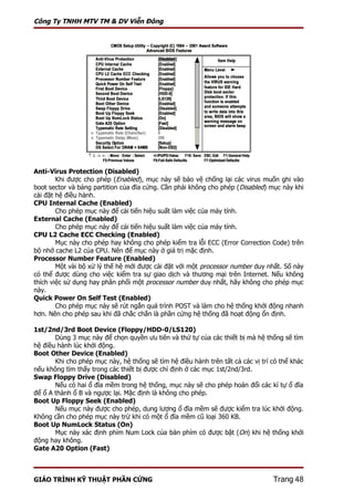 Công Ty TNHH MTV TM & DV Viễn Đông




Anti-Virus Protection (Disabled)
        Khi được cho phép (Enabled), mục này sẽ bảo vệ chống lại các virus muốn ghi vào
boot sector và bảng partition của đĩa cứng. Cần phải không cho phép (Disabled) mục này khi
cài đặt hệ điều hành.
CPU Internal Cache (Enabled)
        Cho phép mục này để cải tiến hiệu suất làm việc của máy tính.
External Cache (Enabled)
        Cho phép mục này để cải tiến hiệu suất làm việc của máy tính.
CPU L2 Cache ECC Checking (Enabled)
        Mục này cho phép hay không cho phép kiểm tra lỗi ECC (Error Correction Code) trên
bộ nhớ cache L2 của CPU. Nên để mục này ở giá trị mặc định.
Processor Number Feature (Enabled)
        Một vài bộ xử lý thế hệ mới được cài đặt với một processor number duy nhất. Số này
có thể được dùng cho việc kiểm tra sự giao dịch và thương mại trên Internet. Nếu không
thích việc sử dụng hay phân phối một processor number duy nhất, hãy không cho phép mục
này.
Quick Power On Self Test (Enabled)
        Cho phép mục này sẽ rút ngắn quá trình POST và làm cho hệ thống khởi động nhanh
hơn. Nên cho phép sau khi đã chắc chắn là phần cứng hệ thống đã hoạt động ổn định.

1st/2nd/3rd Boot Device (Floppy/HDD-0/LS120)
       Dùng 3 mục này để chọn quyền ưu tiên và thứ tự của các thiết bị mà hệ thống sẽ tìm
hệ điều hành lúc khởi động.
Boot Other Device (Enabled)
       Khi cho phép mục này, hệ thống sẽ tìm hệ điều hành trên tất cả các vị trí có thể khác
nếu không tìm thấy trong các thiết bị được chỉ định ở các mục 1st/2nd/3rd.
Swap Floppy Drive (Disabled)
       Nếu có hai ổ đĩa mềm trong hệ thống, mục này sẽ cho phép hoán đổi các kí tự ổ đĩa
để ổ A thành ổ B và ngược lại. Mặc định là không cho phép.
Boot Up Floppy Seek (Enabled)
       Nếu mục này được cho phép, dung lượng ổ đĩa mềm sẽ được kiểm tra lúc khởi động.
Không cần cho phép mục này trừ khi có một ổ đĩa mềm cũ loại 360 KB.
Boot Up NumLock Status (On)
       Mục này xác định phím Num Lock của bàn phím có được bật (On) khi hệ thống khởi
động hay không.
Gate A20 Option (Fast)



GIÁO TRÌNH KỸ THUẬT PHẦN CỨNG                                                    Trang 48
 