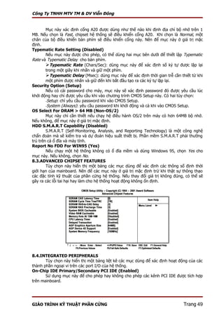 Công Ty TNHH MTV TM & DV Viễn Đông


        Mục này xác định cổng A20 được dùng như thế nào khi định địa chỉ bộ nhớ trên 1
MB. Nếu chọn là Fast, chipset hệ thống sẽ điều khiển cổng A20. Khi chọn là Normal, một
chân của bộ điều khiển bàn phím sẽ điều khiển cổng này. Nên để mục này ở giá trị mặc
định.
Typematic Rate Setting (Disabled)
        Nếu mục này được cho phép, có thể dùng hai mục bên dưới để thiết lập Typematic
Rate và Typematic Delay cho bàn phím.
        Typematic Rate (Chars/Sec): dùng mục này để xác định số ký tự được lặp lại
        trong một giây khi nhấn và giữ một phím.
        Typematic Delay (Msec): dùng mục này để xác định thời gian trễ cần thiết từ khi
        một phím được nhấn và giữ đến khi bắt đầu tạo ra các ký tự lặp lại.
Security Option (Setup)
        Nếu có cài password cho máy, mục này sẽ xác định password đó được yêu cầu lúc
khởi động hay chỉ được yêu cầu khi vào chương trình CMOS Setup này. Có hai tùy chọn:
        -Setup: chỉ yêu cầu password khi vào CMOS Setup.
        -System (Always): yêu cầu password khi khởi động và cả khi vào CMOS Setup.
OS Select For DRAM > 64 MB (Non-OS/2)
        Mục này chỉ cần thiết nếu chạy hệ điều hành OS/2 trên máy có hơn 64MB bộ nhớ.
Nếu không, để mục này ở giá trị mặc định.
HDD S.M.A.R.T Capability (Disabled)
        S.M.A.R.T (Self-Monitoring, Analysis, and Reporting Technology) là một công nghệ
chẩn đoán mà sẽ kiểm tra và dự đoán hiệu suất thiết bị. Phần mềm S.M.A.R.T phải thường
trú trên cả ổ đĩa và máy tính.
Report No FDD For WIN95 (Yes)
        Nếu chạy một hệ thống không có ổ đĩa mềm và dùng Windows 95, chọn Yes cho
mục này. Nếu không, chọn No.
8.3.ADVANCED CHIPSET FEATURES
        Tùy chọn này hiển thị một bảng các mục dùng để xác định các thông số định thời
giới hạn của mainboard. Nên để các mục này ở giá trị mặc định trừ khi thật sự thông thạo
các đặc tính kỹ thuật của phần cứng hệ thống. Nếu thay đổi giá trị không đúng, có thể sẽ
gây ra các lỗi tai hại hay làm cho hệ thống hoạt động không ổn định.




8.4.INTEGRATED PERIPHERALS
       Tùy chọn này hiển thị một bảng liệt kê các mục dùng để xác định hoạt động của các
thành phần ngoại vi trên các port I/O của hệ thống.
On-Chip IDE Primary/Secondary PCI IDE (Enabled)
       Sử dụng mục này để cho phép hay không cho phép các kênh PCI IDE được tích hợp
trên mainboard.




GIÁO TRÌNH KỸ THUẬT PHẦN CỨNG                                                 Trang 49
 