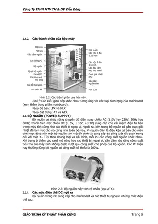 Công Ty TNHH MTV TM & DV Viễn Đông




2.1.2.     Các thành phần của hộp máy

             Mặt trên
              Mặt sau                                     Mặt trước
                                                          Các hộc ổ đĩa
    Đầu cắm nguồn                                         5.25 inch

         Các cổng I/O
                                                          Các hộc ổ đĩa
                                                          3.5 inch
            Bộ nguồn
                                                          Các dây cắm
     Quạt bộ nguồn                                        led, loa, reset
                                                          …
          Panel I/O                                       Quạt giải nhiệt
      Các khe card                                        phụ
           mở rộng
                                                          Đầu cấp
                                                          nguồn cho
    Các lỗ thông gió
                                                          quạt
         Các chân đế                                      Mặt dưới


                  Hình 2.2: Các thành phần của hộp máy.
        Chú ý: Các kiểu giao tiếp khác nhau tương ứng với các loại hình dạng của mainboard
(xem thêm trong phần mainboard):
        Loại để bàn: LPX và NLX.
        Loại đặt đứng: AT và ATX.
2.2. BỘ NGUỒN (POWER SUPPLY)
        Bộ nguồn có chức năng chuyển đổi điện xoay chiều AC (110V hay 220V, 50Hz hay
60Hz) thành điện một chiều DC (± 5V, ± 12V, +3.3V) cung cấp cho các mạch điện tử bên
trong máy tính cũng như các thiết bị ngoại vi. Ngoài ra, bên trong bộ nguồn có gắn quạt giải
nhiệt để làm mát cho nó cũng như toàn bộ máy. Vì nguồn điện là điều kiện cơ bản cho máy
tính hoạt động nên một bộ nguồn làm việc ổn định và cung cấp đủ công suất rất quan trọng
đối với một PC. Tùy theo chủng loại và cấu hình, mỗi PC cần công suất nguồn khác nhau.
Khi trang bị thêm các card mở rộng hay các thiết bị ngoại vi, cần đảm bảo rằng công suất
tiêu thụ của máy tính không được vượt quá công suất cho phép của bộ nguồn. Các PC hiện
nay thường dùng bộ nguồn có công suất tối thiểu là 200W.




                    Hình 2.3: Bộ nguồn máy tính cá nhân (loại ATX).
2.2.1. Các mức điện thế DC ngõ ra
       Bộ nguồn trong PC cung cấp cho mainboard và các thiết bị ngoại vi những mức điện
thế sau:




GIÁO TRÌNH KỸ THUẬT PHẦN CỨNG                                                      Trang 5
 