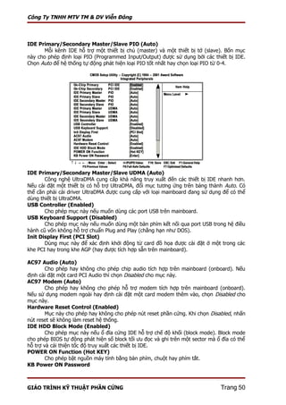 Công Ty TNHH MTV TM & DV Viễn Đông



IDE Primary/Secondary Master/Slave PIO (Auto)
       Mỗi kênh IDE hỗ trợ một thiết bị chủ (master) và một thiết bị tớ (slave). Bốn mục
này cho phép định loại PIO (Programmed Input/Output) được sử dụng bởi các thiết bị IDE.
Chọn Auto để hệ thống tự động phát hiện loại PIO tốt nhất hay chọn loại PIO từ 0-4.




IDE Primary/Secondary Master/Slave UDMA (Auto)
       Công nghệ UltraDMA cung cấp khả năng truy xuất đến các thiết bị IDE nhanh hơn.
Nếu cài đặt một thiết bị có hỗ trợ UltraDMA, đổi mục tương ứng trên bảng thành Auto. Có
thể cần phải cài driver UltraDMA được cung cấp với loại mainboard đang sử dụng để có thể
dùng thiết bị UltraDMA.
USB Controller (Enabled)
       Cho phép mục này nếu muốn dùng các port USB trên mainboard.
USB Keyboard Support (Disabled)
       Cho phép mục này nếu muốn dùng một bàn phím kết nối qua port USB trong hệ điều
hành cũ vốn không hỗ trợ chuẩn Plug and Play (chẳng hạn như DOS).
Init Display First (PCI Slot)
       Dùng mục này để xác định khởi động từ card đồ họa được cài đặt ở một trong các
khe PCI hay trong khe AGP (hay được tích hợp sẵn trên mainboard).

AC97 Audio (Auto)
        Cho phép hay không cho phép chip audio tích hợp trên mainboard (onboard). Nếu
định cài đặt một card PCI Audio thì chọn Disabled cho mục này.
AC97 Modem (Auto)
        Cho phép hay không cho phép hỗ trợ modem tích hợp trên mainboard (onboard).
Nếu sử dụng modem ngoài hay định cài đặt một card modem thêm vào, chọn Disabled cho
mục này.
Hardware Reset Control (Enabled)
        Mục này cho phép hay không cho phép nút reset phần cứng. Khi chọn Disabled, nhấn
nút reset sẽ không làm reset hệ thống.
IDE HDD Block Mode (Enabled)
        Cho phép mục này nếu ổ đĩa cứng IDE hỗ trợ chế độ khối (block mode). Block mode
cho phép BIOS tự động phát hiện số block tối ưu đọc và ghi trên một sector mà ổ đĩa có thể
hỗ trợ và cải thiện tốc độ truy xuất các thiết bị IDE.
POWER ON Function (Hot KEY)
        Cho phép bật nguồn máy tính bằng bàn phím, chuột hay phím tắt.
KB Power ON Password



GIÁO TRÌNH KỸ THUẬT PHẦN CỨNG                                                  Trang 50
 