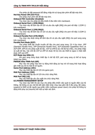 Công Ty TNHH MTV TM & DV Viễn Đông


       Cho phép cài đặt password để đăng nhập khi sử dụng bàn phím để bật máy tính.
Hot Key Power ON (Ctrl-F12)
       Cho phép chọn phím tắt để bật máy tính.
Onboard FDC Controller (Enabled)
       Tùy chọn này cho phép bộ điều khiển ổ đĩa mềm trên mainboard.
Onboard Serial Port 1 (3F8/IRQ4)
       Tùy chọn này để định địa chỉ I/O và yêu cầu ngắt (IRQ) cho port nối tiếp 1 (COM 1)
trên mainboard.
Onboard Serial Port 2 (2F8/IRQ3)
       Tùy chọn này để định địa chỉ I/O và yêu cầu ngắt (IRQ) cho port nối tiếp 2 (COM 2)
trên mainboard.
Onboard Parallel Port (378/IRQ7)
       Tùy chọn này được dùng để định địa chỉ và yêu cầu ngắt (IRQ) cho port song song
trên mainboard.
Parallel Port Mode (ECP)
       Cho phép thiết lập chuẩn truyền dữ liệu cho port song song. Có 4 tùy chọn: SPP
(Standard Parallel Port), EPP (Enhanced Parallel Port), ECP (Extended Capabilities Port) và
ECP+EPP. SPP chỉ cho phép xuất dữ liệu. ECP và EPP là các chế độ hai chiều, cho phép nhập
và xuất dữ liệu. Các chế độ ECP và EPP chỉ được hỗ trợ cho các thiết bị ngoại vi nhận biết
được ECP and EPP.
ECP Mode Use DMA (3)
       Khi port song song được thiết lập ở chế độ ECP, port song song có thể sử dụng
DMA3 hay DMA1.
PWRON After PWR-Fail (Off)
       Mục này cho phép máy tính tự động khởi động lại hay trở về trạng thái hoạt động
gần nhất sau khi bị một lỗi về nguồn.
Game Port Address (201)
       Mục này thiết lập địa chỉ I/O cho game port.
Midi Port Address (330)
       Mục này thiết lập địa chỉ I/O cho chức năng Midi.
Midi Port IRQ (10)
       Mục này thiết lập yêu cầu ngắt cho chức năng Midi.
8.5.POWER MANAGEMENT SETUP
       Tùy chọn này hiển thị các mục cho phép điều khiển việc quản lý nguồn điện của hệ
thống. Hệ thống có các chế độ tiết kiệm điện khác nhau bao gồm tắt ổ đĩa cứng, tắt video,
suspend to RAM và tắt nguồn qua phần mềm (software power down) cho phép hệ thống tự
động khôi phục lại (resume) bởi một sự kiện xác định.




GIÁO TRÌNH KỸ THUẬT PHẦN CỨNG                                                   Trang 51
 