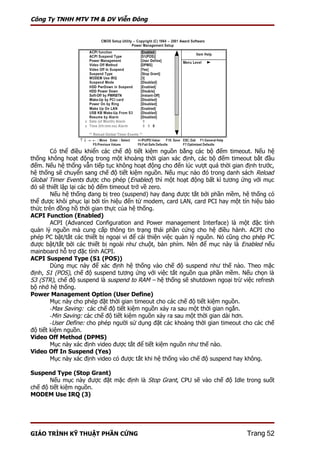 Công Ty TNHH MTV TM & DV Viễn Đông




        Có thể điều khiển các chế độ tiết kiệm nguồn bằng các bộ đếm timeout. Nếu hệ
thống không hoạt động trong một khoảng thời gian xác định, các bộ đếm timeout bắt đầu
đếm. Nếu hệ thống vẫn tiếp tục không hoạt động cho đến lúc vượt quá thời gian định trước,
hệ thống sẽ chuyển sang chế độ tiết kiệm nguồn. Nếu mục nào đó trong danh sách Reload
Global Timer Events được cho phép (Enabled) thì một hoạt động bất kì tương ứng với mục
đó sẽ thiết lập lại các bộ đếm timeout trở về zero.
        Nếu hệ thống đang bị treo (suspend) hay đang được tắt bởi phần mềm, hệ thống có
thể được khôi phục lại bởi tín hiệu đến từ modem, card LAN, card PCI hay một tín hiệu báo
thức trên đồng hồ thời gian thực của hệ thống.
ACPI Function (Enabled)
        ACPI (Advanced Configuration and Power management Interface) là một đặc tính
quản lý nguồn mà cung cấp thông tin trạng thái phần cứng cho hệ điều hành. ACPI cho
phép PC bật/tắt các thiết bị ngoại vi để cải thiện việc quản lý nguồn. Nó cũng cho phép PC
được bật/tắt bởi các thiết bị ngoài như chuột, bàn phím. Nên để mục này là Enabled nếu
mainboard hỗ trợ đặc tính ACPI.
ACPI Suspend Type (S1 (POS))
        Dùng mục này để xác định hệ thống vào chế độ suspend như thế nào. Theo mặc
định, S1 (POS), chế độ suspend tương ứng với việc tắt nguồn qua phần mềm. Nếu chọn là
S3 (STR), chế độ suspend là suspend to RAM – hệ thống sẽ shutdown ngoại trừ việc refresh
bộ nhớ hệ thống.
Power Management Option (User Define)
        Mục này cho phép đặt thời gian timeout cho các chế độ tiết kiệm nguồn.
        -Max Saving: các chế độ tiết kiệm nguồn xảy ra sau một thời gian ngắn.
        -Min Saving: các chế độ tiết kiệm nguồn xảy ra sau một thời gian dài hơn.
        -User Define: cho phép người sử dụng đặt các khoảng thời gian timeout cho các chế
độ tiết kiệm nguồn.
Video Off Method (DPMS)
        Mục này xác định video được tắt để tiết kiệm nguồn như thế nào.
Video Off In Suspend (Yes)
        Mục này xác định video có được tắt khi hệ thống vào chế độ suspend hay không.

Suspend Type (Stop Grant)
       Nếu mục này được đặt mặc định là Stop Grant, CPU sẽ vào chế độ Idle trong suốt
chế độ tiết kiệm nguồn.
MODEM Use IRQ (3)




GIÁO TRÌNH KỸ THUẬT PHẦN CỨNG                                                  Trang 52
 