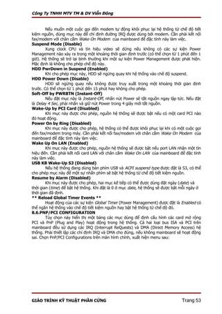 Công Ty TNHH MTV TM & DV Viễn Đông


        Nếu muốn một cuộc gọi đến modem tự động khôi phục lại hệ thống từ chế độ tiết
kiệm nguồn, dùng mục này để chỉ định đường IRQ được dùng bởi modem. Cần phải kết nối
fax/modem với chân cắm Wake On Modem của mainboard để đặc tính này làm việc.
Suspend Mode (Disable)
        Xung clock CPU và tín hiệu video sẽ dừng nếu không có các sự kiện Power
Management nào xảy ra trong một khoảng thời gian định trước (có thể chọn từ 1 phút đến 1
giờ). Hệ thống sẽ trở lại bình thường khi một sự kiện Power Management được phát hiện.
Mặc định là không cho phép chế độ này.
HDD PwrDown in Suspend (Enabled)
        Khi cho phép mục này, HDD sẽ ngừng quay khi hệ thống vào chế độ suspend.
HDD Power Down (Disable)
        HDD sẽ ngừng quay nếu không được truy xuất trong một khoảng thời gian định
trước. Có thể chọn từ 1 phút đến 15 phút hay không cho phép.
Soft-Off by PWRBTN (Instant-Off)
        Nếu đặt mục này là Instant-Off, nhấn nút Power sẽ tắt nguồn ngay lập tức. Nếu đặt
là Delay 4 Sec, phải nhấn và giữ nút Power trong 4 giây mới tắt nguồn.
Wake-Up by PCI Card (Disabled)
        Khi mục này được cho phép, nguồn hệ thống sẽ được bật nếu có một card PCI nào
đó hoạt động.
Power On by Ring (Disabled)
        Khi mục này được cho phép, hệ thống có thể được khôi phục lại khi có một cuộc gọi
đến fax/modem trong máy. Cần phải kết nối fax/modem với chân cắm Wake On Modem của
mainboard để đặc tính này làm việc.
Wake Up On LAN (Enabled)
        Khi mục này được cho phép, nguồn hệ thống sẽ được bật nếu port LAN nhận một tín
hiệu đến. Cần phải kết nối card LAN với chân cắm Wake On LAN của mainboard để đặc tính
này làm việc.
USB KB Wake-Up S3 (Disabled)
        Nếu hệ thống đang dùng bàn phím USB và ACPI suspend type được đặt là S3, có thể
cho phép mục này để một sự nhấn phím sẽ bật hệ thống từ chế độ tiết kiệm nguồn.
Resume by Alarm (Disabled)
        Khi mục này được cho phép, hai mục kế tiếp có thể được dùng đặt ngày (date) và
thời gian (time) để bật hệ thống. Khi đặt là 0 ở mục date, hệ thống sẽ được bật mỗi ngày ở
thời gian đã định.
** Reload Global Timer Events **
        Hoạt động của các sự kiện Global Timer (Power Management) được đặt là Enabled có
thể ngăn hệ thống vào chế độ tiết kiệm nguồn hay bật hệ thống từ chế độ đó.
8.6.PNP/PCI CONFIGURATION
        Tùy chọn này hiển thị một bảng các mục dùng để định cấu hình các card mở rộng
PCI và PnP (Plug and Play) hoạt động trong hệ thống. Cả hai loại bus ISA và PCI trên
mainboard đều sử dụng các IRQ (Interrupt ReQuests) và DMA (Direct Memory Access) hệ
thống. Phải thiết lập các chỉ định IRQ và DMA cho đúng, nếu không mainboard sẽ hoạt động
sai. Chọn PnP/PCI Configurations trên màn hình chính, xuất hiện menu sau:




GIÁO TRÌNH KỸ THUẬT PHẦN CỨNG                                                  Trang 53
 