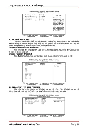 Công Ty TNHH MTV TM & DV Viễn Đông




8.7.PC HEALTH STATUS
         Trên các mainboard có hỗ trợ việc kiểm tra phần cứng, tùy chọn này cho phép kiểm
tra các thông số về điện áp giới hạn, nhiệt độ giới hạn và tốc độ của quạt làm mát. Một số
giá trị trong phần này chỉ hiển thị để xem, không thể thay đổi.
Shutdown Temperature (Disabled)
         Cho phép cài đặt nhiệt độ làm việc tối đa. Khi hoạt động, nếu nhiệt độ vượt quá giá
trị này, hệ thống sẽ bị tắt.
Chassis Function (Disabled)
         Nếu được cho phép, mục này dùng để cảnh báo là hộp máy tính đang bị mở.




8.8.FREQUENCY/VOLTAGE CONTROL
       Mục này cho phép cài đặt tốc độ clock và bus hệ thống. Tốc độ clock và bus hệ
thống được xác định tùy thuộc vào loại bộ xử lý được cài đặt trong hệ thống.




GIÁO TRÌNH KỸ THUẬT PHẦN CỨNG                                                    Trang 54
 