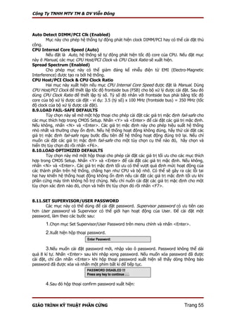 Công Ty TNHH MTV TM & DV Viễn Đông



Auto Detect DIMM/PCI Clk (Enabled)
        Mục này cho phép hệ thống tự động phát hiện clock DIMM/PCI hay có thể cài đặt thủ
công.
CPU Internal Core Speed (Auto)
        Nếu đặt là Auto, hệ thống sẽ tự động phát hiện tốc độ core của CPU. Nếu đặt mục
này ở Manual, các mục CPU Host/PCI Clock và CPU Clock Ratio sẽ xuất hiện.
Spread Spectrum (Enabled)
        Cho phép mục này có thể giảm đáng kể nhiễu điện từ EMI (Electro-Magnetic
Interference) được tạo ra bởi hệ thống.
CPU Host/PCI Clock & CPU Clock Ratio
        Hai mục này xuất hiện nếu mục CPU Internal Core Speed được đặt là Manual. Dùng
CPU Host/PCI Clock để thiết lập tốc độ frontside bus (FSB) cho bộ xử lý được cài đặt. Sau đó
dùng CPU Clock Ratio để thiết lập tỷ số. Tỷ số đó nhân với frontside bus phải bằng tốc độ
core của bộ xử lý được cài đặt - ví dụ: 3.5 (tỷ số) x 100 MHz (frontside bus) = 350 MHz (tốc
độ clock của bộ xử lý được cài đặt).
8.9.LOAD FAIL-SAFE DEFAULTS
        Tùy chọn này sẽ mở một hộp thoại cho phép cài đặt các giá trị mặc định fail-safe cho
các mục thích hợp trong CMOS Setup. Nhấn <Y> và <Enter> để cài đặt các giá trị mặc định.
Nếu không, nhấn <N> và <Enter>. Các giá trị mặc định này cho phép hiệu suất hệ thống
nhỏ nhất và thường chạy ổn định. Nếu hệ thống hoạt động không đúng, hãy thử cài đặt các
giá trị mặc định fail-safe ngay bước đầu tiên để hệ thống hoạt động đúng trở lại. Nếu chỉ
muốn cài đặt các giá trị mặc định fail-safe cho một tùy chọn cụ thể nào đó, hãy chọn và
hiển thị tùy chọn đó rồi nhấn <F6>.
8.10.LOAD OPTIMIZED DEFAULTS
        Tùy chọn này mở một hộp thoại cho phép cài đặt các giá trị tối ưu cho các mục thích
hợp trong CMOS Setup. Nhấn <Y> và <Enter> để cài đặt các giá trị mặc định. Nếu không,
nhấn <N> và <Enter>. Các giá trị mặc định tối ưu có thể vượt quá định mức hoạt động của
các thành phần trên hệ thống, chẳng hạn như CPU và bộ nhớ. Có thể sẽ gây ra các lỗi tai
hại hay khiến hệ thống hoạt động không ổn định nếu cài đặt các giá trị mặc định tối ưu khi
phần cứng máy tính không hỗ trợ chúng. Nếu chỉ nuốn cài đặt các giá trị mặc định cho một
tùy chọn xác định nào đó, chọn và hiển thị tùy chọn đó rồi nhấn <F7>.


8.11.SET SUPERVISOR/USER PASSWORD
      Các mục này có thể dùng để cài đặt password. Supervisor password có ưu tiên cao
hơn User password và Supervisor có thể giới hạn hoạt động của User. Để cài đặt một
password, làm theo các bước sau:
       1.Chọn mục Set Supervisor/User Password trên menu chính và nhấn <Enter>.
       2.Xuất hiện hộp thoại password.


        3.Nếu muốn cài đặt password mới, nhập vào ô password. Password không thể dài
quá 8 kí tự. Nhấn <Enter> sau khi nhập xong password. Nếu muốn xóa password đã được
cài đặt, chỉ cần nhấn <Enter> khi hộp thoại password xuất hiện sẽ thấy dòng thông báo
password đã được xóa và nhấn một phím bất kì để tiếp tục.



       4.Sau đó hộp thoại confirm password xuất hiện:



GIÁO TRÌNH KỸ THUẬT PHẦN CỨNG                                                    Trang 55
 