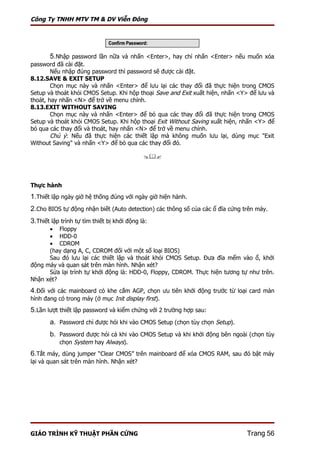 Công Ty TNHH MTV TM & DV Viễn Đông




        5.Nhập password lần nữa và nhấn <Enter>, hay chỉ nhấn <Enter> nếu muốn xóa
password đã cài đặt.
        Nếu nhập đúng password thì password sẽ được cài đặt.
8.12.SAVE & EXIT SETUP
        Chọn mục này và nhấn <Enter> để lưu lại các thay đổi đã thực hiện trong CMOS
Setup và thoát khỏi CMOS Setup. Khi hộp thoại Save and Exit xuất hiện, nhấn <Y> để lưu và
thoát, hay nhấn <N> để trở về menu chính.
8.13.EXIT WITHOUT SAVING
        Chọn mục này và nhấn <Enter> để bỏ qua các thay đổi đã thực hiện trong CMOS
Setup và thoát khỏi CMOS Setup. Khi hộp thoại Exit Without Saving xuất hiện, nhấn <Y> để
bỏ qua các thay đổi và thoát, hay nhấn <N> để trở về menu chính.
        Chú ý: Nếu đã thực hiện các thiết lập mà không muốn lưu lại, dùng mục "Exit
Without Saving" và nhấn <Y> để bỏ qua các thay đổi đó.

                                             



Thực hành
1.Thiết lập ngày giờ hệ thống đúng với ngày giờ hiện hành.
2.Cho BIOS tự động nhận biết (Auto detection) các thông số của các ổ đĩa cứng trên máy.
3.Thiết lập trình tự tìm thiết bị khởi động là:
      • Floppy
      • HDD-0
      • CDROM
      (hay dạng A, C, CDROM đối với một số loại BIOS)
      Sau đó lưu lại các thiết lập và thoát khỏi CMOS Setup. Đưa đĩa mểm vào ổ, khởi
động máy và quan sát trên màn hình. Nhận xét?
      Sửa lại trình tự khởi động là: HDD-0, Floppy, CDROM. Thực hiện tương tự như trên.
Nhận xét?
4.Đối với các mainboard có khe cắm AGP, chọn ưu tiên khởi động trước từ loại card màn
hình đang có trong máy (ở mục Init display first).
5.Lần lượt thiết lập password và kiểm chứng với 2 trường hợp sau:
       a. Password chỉ được hỏi khi vào CMOS Setup (chọn tùy chọn Setup).
       b. Password được hỏi cả khi vào CMOS Setup và khi khởi động bên ngoài (chọn tùy
           chọn System hay Always).
6.Tắt máy, dùng jumper “Clear CMOS” trên mainboard để xóa CMOS RAM, sau đó bật máy
lại và quan sát trên màn hình. Nhận xét?




GIÁO TRÌNH KỸ THUẬT PHẦN CỨNG                                                  Trang 56
 