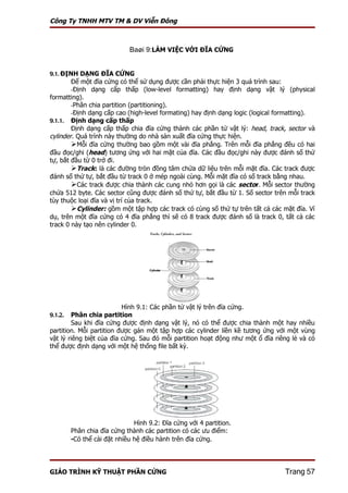 Công Ty TNHH MTV TM & DV Viễn Đông



                             Baøi 9:LÀM VIỆC VỚI ĐĨA CỨNG


9.1. ĐỊNH DẠNG ĐĨA CỨNG
        Để một đĩa cứng có thể sử dụng được cần phải thực hiện 3 quá trình sau:
        -Định dạng cấp thấp (low-level formatting) hay định dạng vật lý (physical
formatting).
        -Phân chia partition (partitioning).
        -Định dạng cấp cao (high-level formating) hay định dạng logic (logical formatting).
9.1.1. Định dạng cấp thấp
        Định dạng cấp thấp chia đĩa cứng thành các phần tử vật lý: head, track, sector và
cylinder. Quá trình này thường do nhà sản xuất đĩa cứng thực hiện.
        Mỗi đĩa cứng thường bao gồm một vài đĩa phẳng. Trên mỗi đĩa phẳng đều có hai
đầu đọc/ghi (head) tương ứng với hai mặt của đĩa. Các đầu đọc/ghi này được đánh số thứ
tự, bắt đầu từ 0 trở đi.
        Track: là các đường tròn đồng tâm chứa dữ liệu trên mỗi mặt đĩa. Các track được
đánh số thứ tự, bắt đầu từ track 0 ở mép ngoài cùng. Mỗi mặt đĩa có số track bằng nhau.
        Các track được chia thành các cung nhỏ hơn gọi là các sector. Mỗi sector thường
chứa 512 byte. Các sector cũng được đánh số thứ tự, bắt đầu từ 1. Số sector trên mỗi track
tùy thuộc loại đĩa và vị trí của track.
        Cylinder: gồm một tập hợp các track có cùng số thứ tự trên tất cả các mặt đĩa. Ví
dụ, trên một đĩa cứng có 4 đĩa phẳng thì sẽ có 8 track được đánh số là track 0, tất cả các
track 0 này tạo nên cylinder 0.




                          Hình 9.1: Các phần tử vật lý trên đĩa cứng.
9.1.2.  Phân chia partition
        Sau khi đĩa cứng được định dạng vật lý, nó có thể được chia thành một hay nhiều
partition. Mỗi partition được gán một tập hợp các cylinder liền kề tương ứng với một vùng
vật lý riêng biệt của đĩa cứng. Sau đó mỗi partition hoạt động như một ổ đĩa riêng lẻ và có
thể được định dạng với một hệ thống file bất kỳ.




                               Hình 9.2: Đĩa cứng với 4 partition.
         Phân chia đĩa cứng thành các partition có các ưu điểm:
         -Có thể cài đặt nhiều hệ điều hành trên đĩa cứng.



GIÁO TRÌNH KỸ THUẬT PHẦN CỨNG                                                   Trang 57
 