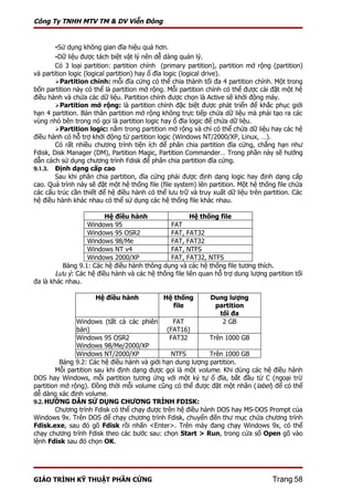 Công Ty TNHH MTV TM & DV Viễn Đông


       -Sử dụng không gian đĩa hiệu quả hơn.
       -Dữ liệu được tách biệt vật lý nên dễ dàng quản lý.
        Có 3 loại partition: partition chính (primary partition), partition mở rộng (partition)
và partition logic (logical partition) hay ổ đĩa logic (logical drive).
        Partition chính: mỗi đĩa cứng có thể chia thành tối đa 4 partition chính. Một trong
bốn partition này có thể là partition mở rộng. Mỗi partition chính có thể được cài đặt một hệ
điều hành và chứa các dữ liệu. Partition chính được chọn là Active sẽ khởi động máy.
        Partition mở rộng: là partition chính đặc biệt được phát triển để khắc phục giới
hạn 4 partition. Bản thân partition mở rộng không trực tiếp chứa dữ liệu mà phải tạo ra các
vùng nhỏ bên trong nó gọi là partition logic hay ổ đĩa logic để chứa dữ liệu.
        Partition logic: nằm trong partition mở rộng và chỉ có thể chứa dữ liệu hay các hệ
điều hành có hỗ trợ khởi động từ partition logic (Windows NT/2000/XP, Linux, …).
        Có rất nhiều chương trình tiện ích để phân chia partition đĩa cứng, chẳng hạn như
Fdisk, Disk Manager (DM), Partition Magic, Partition Commander… Trong phần này sẽ hướng
dẫn cách sử dụng chương trình Fdisk để phân chia partition đĩa cứng.
9.1.3. Định dạng cấp cao
        Sau khi phân chia partition, đĩa cứng phải được định dạng logic hay định dạng cấp
cao. Quá trình này sẽ đặt một hệ thống file (file system) lên partition. Một hệ thống file chứa
các cấu trúc cần thiết để hệ điều hành có thể lưu trữ và truy xuất dữ liệu trên partition. Các
hệ điều hành khác nhau có thể sử dụng các hệ thống file khác nhau.

                         Hệ điều hành                  Hệ thống file
                   Windows 95                 FAT
                   Windows 95 OSR2            FAT, FAT32
                   Windows 98/Me              FAT, FAT32
                   Windows NT v4              FAT, NTFS
                   Windows 2000/XP            FAT, FAT32, NTFS
          Bảng 9.1: Các hệ điều hành thông dụng và các hệ thống file tương thích.
        Lưu ý: Các hệ điều hành và các hệ thống file liên quan hỗ trợ dung lượng partition tối
đa là khác nhau.

                     Hệ điều hành            Hệ thống         Dung lượng
                                                file           partition
                                                                tối đa
               Windows (tất cả các phiên        FAT              2 GB
               bản)                           (FAT16)
               Windows 95 OSR2                 FAT32        Trên 1000 GB
               Windows 98/Me/2000/XP
               Windows NT/2000/XP              NTFS         Trên 1000 GB
          Bảng 9.2: Các hệ điều hành và giới hạn dung lượng partition.
        Mỗi partition sau khi định dạng được gọi là một volume. Khi dùng các hệ điều hành
DOS hay Windows, mỗi partition tương ứng với một ký tự ổ đĩa, bắt đầu từ C (ngoại trừ
partition mở rộng). Đồng thời mỗi volume cũng có thể được đặt một nhãn ( label) để có thể
dễ dàng xác định volume.
9.2. HƯỚNG DẪN SỬ DỤNG CHƯƠNG TRÌNH FDISK:
        Chương trình Fdisk có thể chạy được trên hệ điều hành DOS hay MS-DOS Prompt của
Windows 9x. Trên DOS để chạy chương trình Fdisk, chuyển đến thư mục chứa chương trình
Fdisk.exe, sau đó gõ Fdisk rồi nhấn <Enter>. Trên máy đang chạy Windows 9x, có thể
chạy chương trình Fdisk theo các bước sau: chọn Start > Run, trong cửa sổ Open gõ vào
lệnh Fdisk sau đó chọn OK.




GIÁO TRÌNH KỸ THUẬT PHẦN CỨNG                                                       Trang 58
 