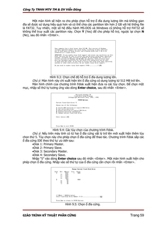 Công Ty TNHH MTV TM & DV Viễn Đông


        Một màn hình sẽ hiện ra cho phép chọn hỗ trợ ổ đĩa dung lượng lớn mà không gian
đĩa sẽ được sử dụng hiệu quả hơn và có thể chia các partition lớn hơn 2 GB với hệ thống file
là FAT32. Tuy nhiên, một số hệ điều hành MS-DOS và Windows cũ không hỗ trợ FAT32 sẽ
không thể truy xuất các partition này. Chọn Y (Yes) để cho phép hỗ trợ, ngược lại chọn N
(No), sau đó nhấn <Enter>.




                    Hình 9.3: Chọn chế độ hỗ trợ ổ đĩa dung lượng lớn.
      Chú ý: Màn hình này chỉ xuất hiện khi ổ đĩa cứng có dung lượng từ 512 MB trở lên.
      Màn hình chính của chương trình Fdisk xuất hiện đưa ra các tùy chọn. Để chọn một
mục, nhập số thứ tự tương ứng vào dòng Enter choice, sau đó nhấn <Enter>.




                       Hình 9.4: Các tùy chọn của chương trình Fdisk.
        Chú ý: Nếu trên máy tính có từ hai ổ đĩa cứng vật lý trở lên mới xuất hiện thêm tùy
chọn thứ 5. Tùy chọn này cho phép chọn ổ đĩa cứng để thao tác. Chương trình Fdisk sắp các
ổ đĩa cứng IDE theo thứ tự ưu tiên sau:
        •Disk 1: Primary Master.
        •Disk 2: Primary Slave.
        •Disk 3: Secondary Master.
        •Disk 4: Secondary Slave.
        Nhập “5” vào dòng Enter choice sau đó nhấn <Enter>. Một màn hình xuất hiện cho
phép chọn ổ đĩa cứng. Nhập vào số thứ tự của ổ đĩa cứng cần chọn rồi nhấn <Enter>.




                                Hình 9.5: Chọn ổ đĩa cứng.


GIÁO TRÌNH KỸ THUẬT PHẦN CỨNG                                                    Trang 59
 