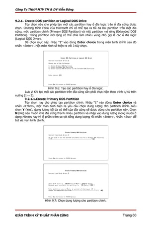 Công Ty TNHH MTV TM & DV Viễn Đông


9.2.1. Create DOS partition or Logical DOS Drive
        Tùy chọn này cho phép tạo mới các partition hay ổ đĩa logic trên ổ đĩa cứng được
chọn. Chương trình Fdisk của Microsoft chỉ có thể tạo ra tối đa hai partition trên một đĩa
cứng, một partition chính (Primary DOS Partition) và một partition mở rộng (Extended DOS
Partition). Trong partition mở rộng có thể chia làm nhiều vùng nhỏ gọi là các ổ đĩa logic
(Logical DOS Drive).
        Để chọn mục này, nhập “1” vào dòng Enter choice trong màn hình chính sau đó
nhấn <Enter>. Một màn hình sẽ hiện ra với 3 tùy chọn.




                        Hình 9.6: Tạo các partition hay ổ đĩa logic.
       Lưu ý: Khi tạo mới các partition trên đĩa cứng cần phải thực hiện theo trình tự từ trên
xuống (1→ 3).
       9.2.1.1.Create Primary DOS Partition
       Tùy chọn này cho phép tạo partition chính. Nhập “1” vào dòng Enter choice và
nhấn <Enter>, một màn hình hiện ra yêu cầu chọn dung lượng cho partition chính. Nếu
chọn Y (Yes), dung lượng tối đa có thể của đĩa cứng sẽ được dùng cho partition này. Chọn
N (No) nếu muốn chia đĩa cứng thành nhiều partition và nhập vào dung lượng mong muốn ở
dạng Mbytes hay tỷ lệ phần trăm so với tổng dung lượng rồi nhấn <Enter>. Nhấn <Esc> để
trở về màn hình chính.




                       Hình 9.7: Chọn dung lượng cho partition chính.




GIÁO TRÌNH KỸ THUẬT PHẦN CỨNG                                                      Trang 60
 