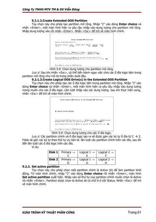 Công Ty TNHH MTV TM & DV Viễn Đông


      9.2.1.2.Create Extended DOS Partition
      Tùy chọn này cho phép tạo partition mở rộng. Nhập “2” vào dòng Enter choice và
nhấn <Enter>, một màn hình hiện ra yêu cầu nhập vào dung lượng cho partition mở rộng.
Nhập dung lượng vào rồi nhấn <Enter>. Nhấn <Esc> để trở về màn hình chính.




                     Hình 9.8: Chọn dung lượng cho partition mở rộng.
        Lưu ý: Sau khi nhấn <Esc>, có thể tiến hành ngay việc chia các ổ đĩa logic bên trong
partition mở rộng như mô tả trong phần dưới đây.
        9.2.1.3.Create Logical DOS Drive(s) in the Extended DOS Partition
        Tùy chọn này cho phép tạo các ổ đĩa logic bên trong partition mở rộng. Nhập “3” vào
dòng Enter choice và nhấn <Enter>, một màn hình hiện ra yêu cầu nhập vào dung lượng
mong muốn cho các ổ đĩa logic. Lần lượt nhập vào các dung lượng. Sau khi thực hiện xong,
nhấn <Esc> để trở về màn hình chính.




                        Hình 9.9: Chọn dung lượng cho các ổ đĩa logic.
        Lưu ý: Các partition chính và ổ đĩa logic tạo ra sẽ được gán các ký tự ổ đĩa từ C  Z.
Fdisk sẽ gán các ký tự theo thứ tự ưu tiên là: lần lượt các partition chính trên các đĩa, sau đó
đến lần lượt các ổ đĩa logic trên các đĩa.
        Ví dụ:
                     Disk 1    Primary →      Logical 1 →    Logical 2 →
                                   C               E              F
                     Disk 2    Primary →      Logical 1 →    Logical 2 →
                                   D               G              H
9.2.2. Set active partition
       Tùy chọn này cho phép chọn một partition chính là Active (A) để làm partition khởi
động. Từ màn hình chính, nhập “2” vào dòng Enter choice rồi nhấn <Enter>, màn hình
Set active partition xuất hiện. Nhập vào số thứ tự của partition chính muốn chọn là Active
rồi nhấn <Enter>. Partition được chọn là Active sẽ có chữ A ở cột Status. Nhấn <Esc> để trở
về màn hình chính.




GIÁO TRÌNH KỸ THUẬT PHẦN CỨNG                                                        Trang 61
 