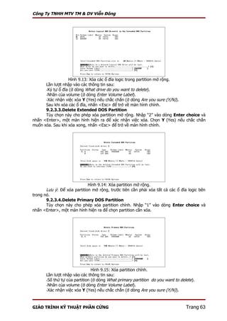 Công Ty TNHH MTV TM & DV Viễn Đông




                  Hình 9.13: Xóa các ổ đĩa logic trong partition mở rộng.
      Lần lượt nhập vào các thông tin sau:
      -Ký tự ổ đĩa (ở dòng What drive do you want to delete).
      -Nhãn của volume (ở dòng Enter Volume Label).
      -Xác nhận việc xóa Y (Yes) nếu chắc chắn (ở dòng Are you sure (Y/N)).
      Sau khi xóa các ổ đĩa, nhấn <Esc> để trở về màn hình chính.
      9.2.3.3.Delete Extended DOS Partition
      Tùy chọn này cho phép xóa partition mở rộng. Nhập “2” vào dòng Enter choice và
nhấn <Enter>, một màn hình hiện ra để xác nhận việc xóa. Chọn Y (Yes) nếu chắc chắn
muốn xóa. Sau khi xóa xong, nhấn <Esc> để trở về màn hình chính.




                             Hình 9.14: Xóa partition mở rộng.
       Lưu ý: Để xóa partition mở rộng, trước tiên cần phải xóa tất cả các ổ đĩa logic bên
trong nó.
       9.2.3.4.Delete Primary DOS Partition
       Tùy chọn này cho phép xóa partition chính. Nhập “1” vào dòng Enter choice và
nhấn <Enter>, một màn hình hiện ra để chọn partition cần xóa.




                                Hình 9.15: Xóa partition chính.
       Lần lượt nhập vào các thông tin sau:
       -Số thứ tự của partition (ở dòng What primary partition do you want to delete).
       -Nhãn của volume (ở dòng Enter Volume Label).
       -Xác nhận việc xóa Y (Yes) nếu chắc chắn (ở dòng Are you sure (Y/N)).



GIÁO TRÌNH KỸ THUẬT PHẦN CỨNG                                                    Trang 63
 