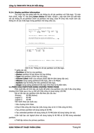 Công Ty TNHH MTV TM & DV Viễn Đông


9.2.4. Display partition information
       Tùy chọn này cho phép hiển thị các thông tin về các partition và ổ đĩa logic. Từ màn
hình chính, nhập “4” vào dòng Enter choice rồi nhấn <Enter>, một màn hình sẽ xuất hiện
với các thông tin về partition chính và partition mở rộng. Chọn Y (Yes) nếu muốn xem các
thông tin về các ổ đĩa logic trong partition mở rộng (nếu có).




                    Hình 9.16: Thông tin về các partition và ổ đĩa logic.
       Ý nghĩa các cột:
       Partition: số thứ tự của partition.
       Status: partition là loại Active (A) hay không.
       Type: loại partition (chính hay mở rộng).
       Volume Label: nhãn của volume (được đặt khi định dạng cấp cao).
       Mbytes: dung lượng partition/ổ đĩa logic, đơn vị là Mbyte.
       System: loại hệ thống file trên partition/ổ đĩa logic.
       Usage: dung lượng partition/ổ đĩa logic tính theo tỷ lệ phần trăm.
9.3. PHÂN CHIA PARTITION DÙNG CHƯƠNG TRÌNH FDISK
       Phần dưới đây sẽ trình bày các bước để phân chia partition cho một ổ đĩa cứng bằng
chương trình Fdisk qua ví dụ cụ thể với ổ đĩa cứng có dung lượng 120 MB:
       Giả sử cần tạo các partition trên đĩa theo yêu cầu sau:
       -Primary:      50 MB (Active)
       -Logical 1:    40 MB
       -Logical 2:    30 MB
       Tiến hành theo các bước sau:
        1.Vào chương trình Fdisk.
        2.Chọn ổ đĩa cứng cần thao tác (nếu trong máy có từ 2 ổ đĩa cứng trở lên).
        3.Tạo primary partition với dung lượng là 50 MB.
        4.Tạo extended partition với dung lượng là 70 MB (toàn bộ dung lượng còn lại).
        5.Lần lượt tạo các logical drive với dung lượng là 40 MB và 30 MB trong extended
partition.
        6.Thiết lập Active cho primary partition.



GIÁO TRÌNH KỸ THUẬT PHẦN CỨNG                                                        Trang 64
 